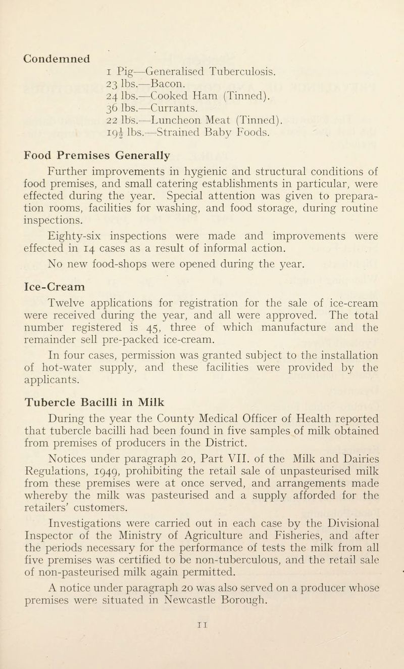 Condemned i Pig—Generalised Tuberculosis. 23 lbs.—Bacon. 24 lbs.—Cooked Ham (Tinned). 36 lbs.—Currants. 22 lbs.—Luncheon Meat (Tinned). 19J lbs.—Strained Baby Foods. Food Premises Generally Further improvements in hygienic and structural conditions of food premises, and small catering establishments in particular, were effected during the year. Special attention was given to prepara¬ tion rooms, facilities for washing, and food storage, during routine inspections. Eighty-six inspections were made and improvements were effected in 14 cases as a result of informal action. No new food-shops were opened during the year. Ice-Cream Twelve applications for registration for the sale of ice-cream were received during the year, and all were approved. The total number registered is 45, three of which manufacture and the remainder sell pre-packed ice-cream. In four cases, permission was granted subject to the installation of hot-water supply, and these facilities were provided by the applicants. Tubercle Bacilli in Milk During the year the County Medical Officer of Health reported that tubercle bacilli had been found in five samples of milk obtained from premises of producers in the District. Notices under paragraph 20, Part VII. of the Milk and Dairies Regulations, 1949, prohibiting the retail sale of unpasteurised milk from these premises were at once served, and arrangements made whereby the milk was pasteurised and a supply afforded for the retailers’ customers. Investigations were carried out in each case by the Divisional Inspector of the Ministry of Agriculture and Fisheries, and after the periods necessary for the performance of tests the milk from all five premises was certified to be non-tuberculous, and the retail sale of non-pasteurised milk again permitted. A notice under paragraph 20 was also served on a producer whose premises were situated in Newcastle Borough.