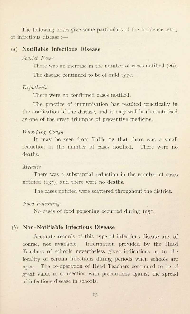 The following notes give some particulars of the incidence ,etc., of infectious disease :— (a) Notifiable Infectious Disease Scarlet Fever There was an increase in the number of cases notified (26). The disease continued to be of mild type. Diphtheria There were no confirmed cases notified. The practice of immunisation has resulted practically in the eradication of the disease, and it may well be characterised as one of the great triumphs of preventive medicine. Whooping Cough It may be seen from Table 12 that there was a small reduction in the number of cases notified. There were no deaths. Measles There was a substantial reduction in the number of cases notified (137), and there were no deaths. The cases notified were scattered throughout the district. Food Poisoning No cases of food poisoning occurred during 1951. (b) Non-Notifiable Infectious Disease Accurate records of this type of infectious disease are, of course, not available. Information provided by the Head Teachers of schools nevertheless gives indications as to the locality of certain infections during periods when schools are open. The co-operation of Head Teachers continued to be of great value in connection with precautions against the spread of infectious disease in schools.