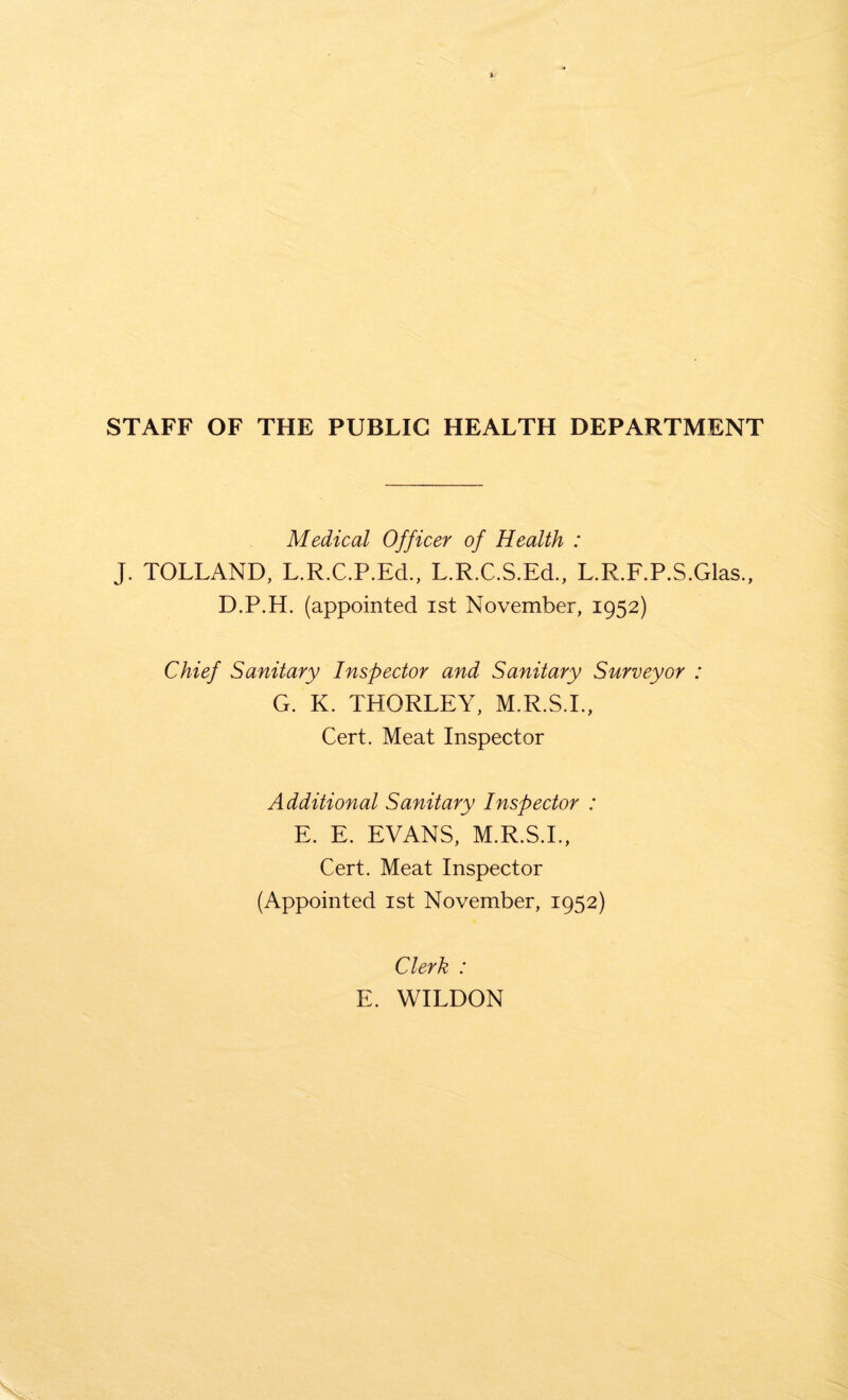 STAFF OF THE PUBLIC HEALTH DEPARTMENT Medical Officer of Health : J. TOLLAND, L.R.C.P.Ed., L.R.C.S.Ed., L.R.F.P.S.Glas., D.P.H. (appointed ist November, 1952) Chief Sanitary Inspector and Sanitary Surveyor : G. K. THORLEY, M.R.S.I., Cert. Meat Inspector Additional Sanitary Inspector : E. E. EVANS, M.R.S.I., Cert. Meat Inspector (Appointed ist November, 1952) Clerk : E. WILDON