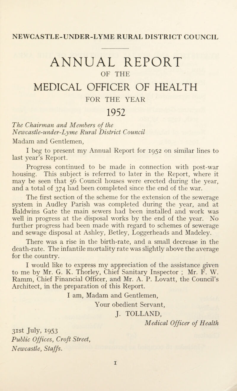 NEWCASTLE-UNDER-LYME RURAL DISTRICT COUNCIL ANNUAL REPORT OF THE MEDICAL OFFICER OF HEALTH FOR THE YEAR 1952 The Chairman and Members of the Newcastle-under-Lyme Rural District Council Madam and Gentlemen, I beg to present my Annual Report for 1952 on similar lines to last year’s Report. Progress continued to be made in connection with post-war housing. This subject is referred to later in the Report, where it may be seen that 56 Council houses were erected during the year, and a total of 374 had been completed since the end of the war. The first section of the scheme for the extension of the sewerage system in Audley Parish was completed during the year, and at Baldwins Gate the main sewers had been installed and work was well in progress at the disposal works by the end of the year. No further progress had been made with regard to schemes of sewerage and sewage disposal at Ashley, Betley, Loggerheads and Madeley. There was a rise in the birth-rate, and a small decrease in the death-rate. The infantile mortality rate was slightly above the average for the country. I would like to express my appreciation of the assistance given to me by Mr. G. K. Thorley, Chief Sanitary Inspector ; Mr. F. W. Ramm, Chief Financial Officer, and Mr. A. P. Lovatt, the Council’s Architect, in the preparation of this Report. I am, Madam and Gentlemen, Your obedient Servant, J. TOLLAND, Medical Officer of Health 31st July, 1953 Public Offices, Croft Street, Newcastle, Staffs.