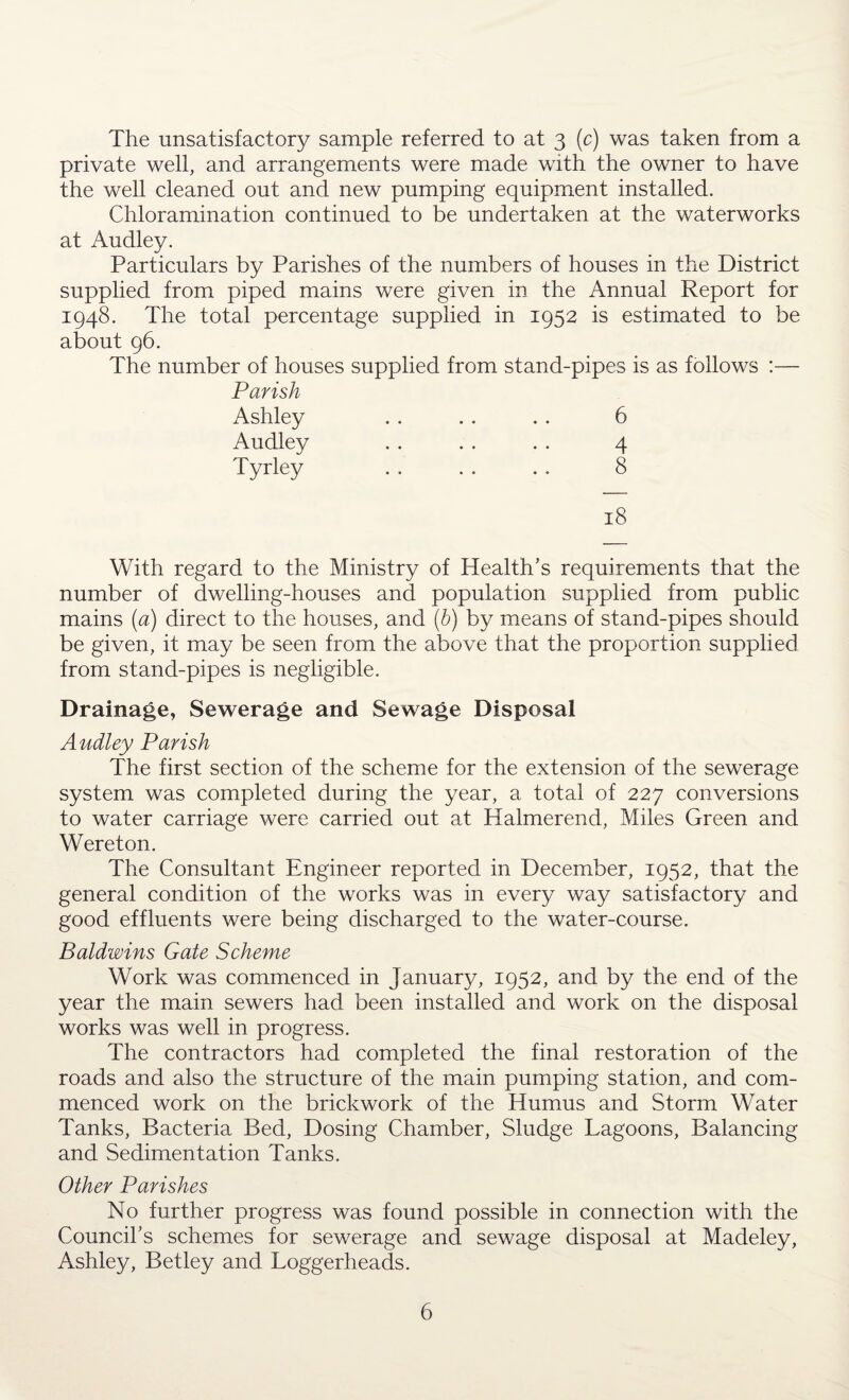 The unsatisfactory sample referred to at 3 (c) was taken from a private well, and arrangements were made with the owner to have the well cleaned out and new pumping equipment installed. Chloramination continued to be undertaken at the waterworks at Audley. Particulars by Parishes of the numbers of houses in the District supplied from piped mains were given in the Annual Report for 1948. The total percentage supplied in 1952 is estimated to be about 96. The number of houses supplied from stand-pipes is as follows :— Parish Ashley . . . . . . 6 Audley . . . . . . 4 Tyrley . . . . . . 8 18 With regard to the Ministry of Health’s requirements that the number of dwelling-houses and population supplied from public mains (a) direct to the houses, and (b) by means of stand-pipes should be given, it may be seen from the above that the proportion supplied from stand-pipes is negligible. Drainage, Sewerage and Sewage Disposal Audley Parish The first section of the scheme for the extension of the sewerage system was completed during the year, a total of 227 conversions to water carriage were carried out at Halmerend, Miles Green and Wereton. The Consultant Engineer reported in December, 1952, that the general condition of the works was in every way satisfactory and good effluents were being discharged to the water-course. Baldwins Gate Scheme Work was commenced in January, 1952, and by the end of the year the main sewers had been installed and work on the disposal works was well in progress. The contractors had completed the final restoration of the roads and also the structure of the main pumping station, and com¬ menced work on the brickwork of the Humus and Storm Water Tanks, Bacteria Bed, Dosing Chamber, Sludge Lagoons, Balancing and Sedimentation Tanks. Other Parishes No further progress was found possible in connection with the Council’s schemes for sewerage and sewage disposal at Madeley, Ashley, Betley and Loggerheads.