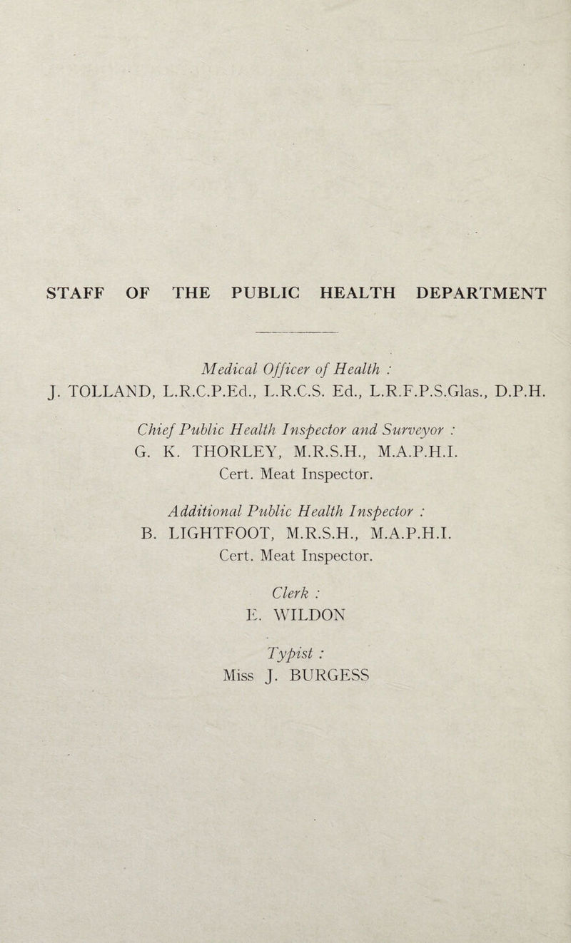 STAFF OF THE PUBLIC HEALTH DEPARTMENT Medical Officer of Health : J. TOLLAND, L.R.C.P.Ed., L.R.C.S. Ed., L.R.F.P.S.Glas., D.P.H. Chief Public Health Inspector and Surveyor : G. K. THORLEY, M.R.S.H., M.A.P.H.L Cert. Meat Inspector. Additional Public Health Inspector : B. LIGHTFOOT, M.R.S.H., M.A.P.H.I. Cert. Meat Inspector. Clerk : E. WILDON Typist : Miss J. BURGESS