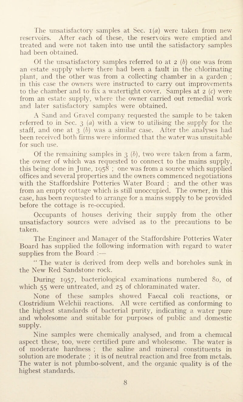The unsatisfactory samples at Sec. i (a) were taken from new reservoirs. After each of these, the reservoirs were emptied and treated and were not taken into use until the satisfactory samples had been obtained. Of the unsatisfactory samples referred to at 2 (b) one was from an estate supply where there had been a fault in the chlorinating plant, and the other was from a collecting chamber in a garden ; in this case the owners were instructed to carry out improvements to the chamber and to fix a watertight cover. Samples at 2 (c) were from an estate supply, where the owner carried out remedial work and later satisfactory samples were obtained. A Sand and Gravel company requested the sample to be taken referred to in Sec. 3 (a) with a view to utilising the supply for the staff, and one at 3 (b) was a similar case. After the analyses had been received both firms were informed that the water was unsuitable for such use. Of the remaining samples in 3 (b), two were taken from a farm, the owner of which was requested to connect to the mains supply, this being done in June, 1958 ; one was from a source which supplied offices and several properties and the owners commenced negotiations with the Staffordshire Potteries Water Board ; and the other was from an empty cottage which is still unoccupied. The owner, in this case, has been requested to arrange for a mains supply to be provided before the cottage is re-occupied. Occupants of houses deriving their supply from the other unsatisfactory sources were advised as to the precautions to be taken. The Engineer and Manager of the Staffordshire Potteries Water Board has supplied the following information with regard to water supplies from the Board :— “ The water is derived from deep wells and boreholes sunk in the New Red Sandstone rock. During 1957, bacteriological examinations numbered 80, of which 55 were untreated, and 25 of chloraminated water. None of these samples showed Faecal coli reactions, or Clostridium Welchii reactions. All were certified as conforming to the highest standards of bacterial purity, indicating a water pure and wholesome and suitable for purposes of public and domestic supply. Nine samples were chemically analysed, and from a chemical aspect these, too, were certified pure and wholesome. The water is of moderate hardness ; the saline and mineral constituents in solution are moderate ; it is of neutral reaction and free from metals. The water is not plumbo-solvent, and the organic quality is of the highest standards.