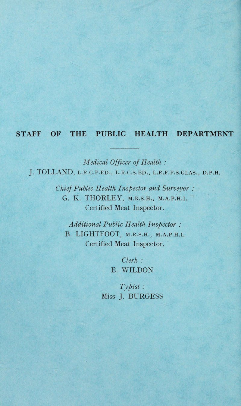 STAFF OF THE PUBLIC HEALTH DEPARTMENT Medical Officer of Health : J. TOLLAND, l.r.c.p.ed., l.r.c.s.ed., l.r.f.p.s.glas., d.p.h. Chief Public Health Inspector and Surveyor : G. K. THORLEY, m.r.s.h., m.a.p.h.i. Certified Meat Inspector. Additional Public Health Inspector : B. LIGHTFOOT, m.r.s.h., m.a.p.h.i. Certified Meat Inspector. Clerk : E. WILDON Typist : Miss J. BURGESS