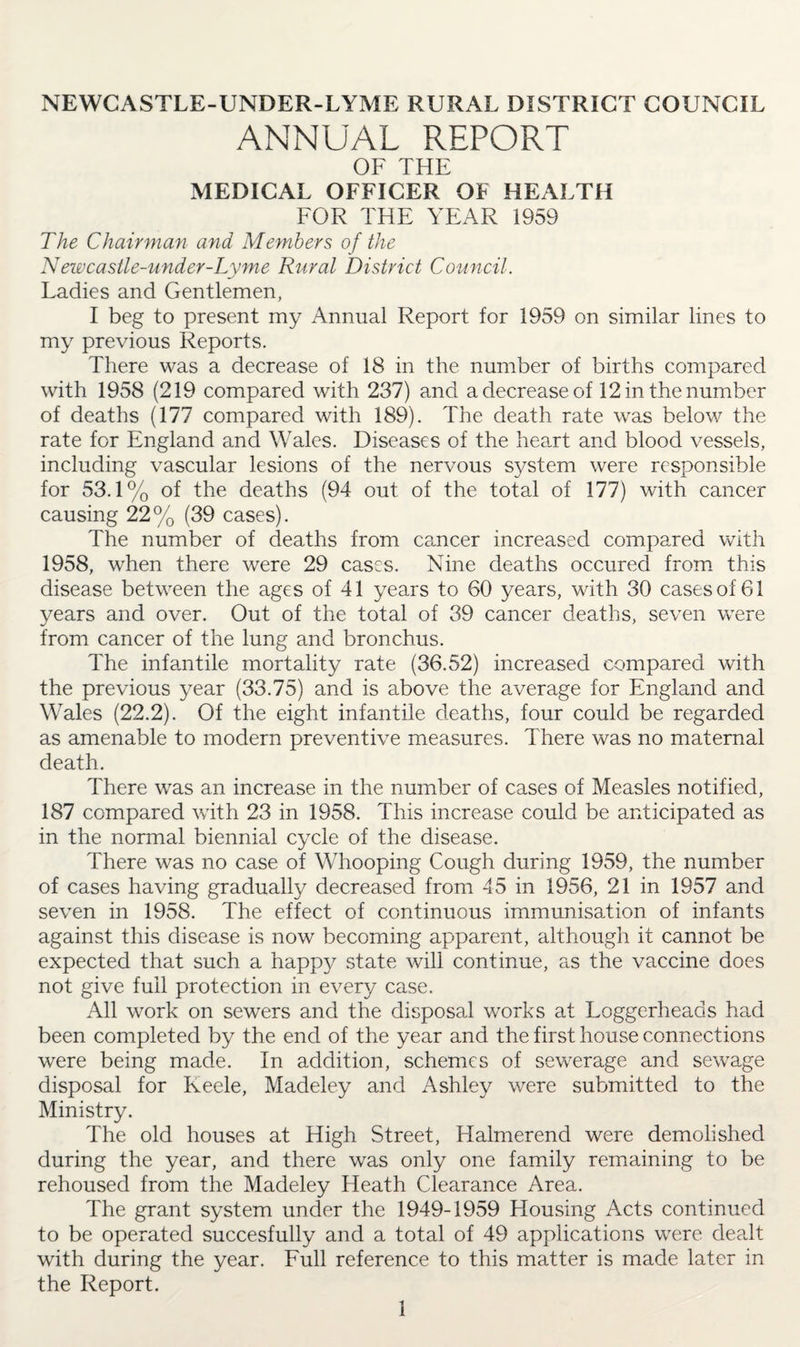 NEWCASTLE-UNDER-LYME RURAL DISTRICT COUNCIL ANNUAL REPORT OF THE MEDICAL OFFICER OF HEALTH FOR THE YEAR 1959 The Chairman and Members of the Newcastle-under-Lyme Rural District Council. Ladies and Gentlemen, I beg to present my Annual Report for 1959 on similar lines to my previous Reports. There was a decrease of 18 in the number of births compared with 1958 (219 compared with 237) and a decrease of 12 in the number of deaths (177 compared with 189). The death rate was below the rate for England and Wales. Diseases of the heart and blood vessels, including vascular lesions of the nervous system were responsible for 53.1% of the deaths (94 out of the total of 177) with cancer causing 22% (39 cases). The number of deaths from cancer increased compared with 1958, when there were 29 cases. Nine deaths occured from this disease between the ages of 41 years to 60 years, with 30 cases of 61 years and over. Out of the total of 39 cancer deaths, seven were from cancer of the lung and bronchus. The infantile mortality rate (36.52) increased compared with the previous year (33.75) and is above the average for England and Wales (22.2). Of the eight infantile deaths, four could be regarded as amenable to modern preventive measures. There was no maternal death. There was an increase in the number of cases of Measles notified, 187 compared with 23 in 1958. This increase could be anticipated as in the normal biennial cycle of the disease. There was no case of Whooping Cough during 1959, the number of cases having gradually decreased from 45 in 1956, 21 in 1957 and seven in 1958. The effect of continuous immunisation of infants against this disease is now becoming apparent, although it cannot be expected that such a happy state will continue, as the vaccine does not give full protection in every case. All work on sewers and the disposal works at Loggerheads had been completed by the end of the year and the first house connections were being made. In addition, schemes of sewerage and sewage disposal for Keele, Madeley and Ashley were submitted to the Ministry. The old houses at High Street, Halmerend were demolished during the year, and there was only one family remaining to be rehoused from the Madeley Heath Clearance Area. The grant system under the 1949-1959 Housing Acts continued to be operated succesfully and a total of 49 applications were dealt with during the year. Full reference to this matter is made later in the Report.
