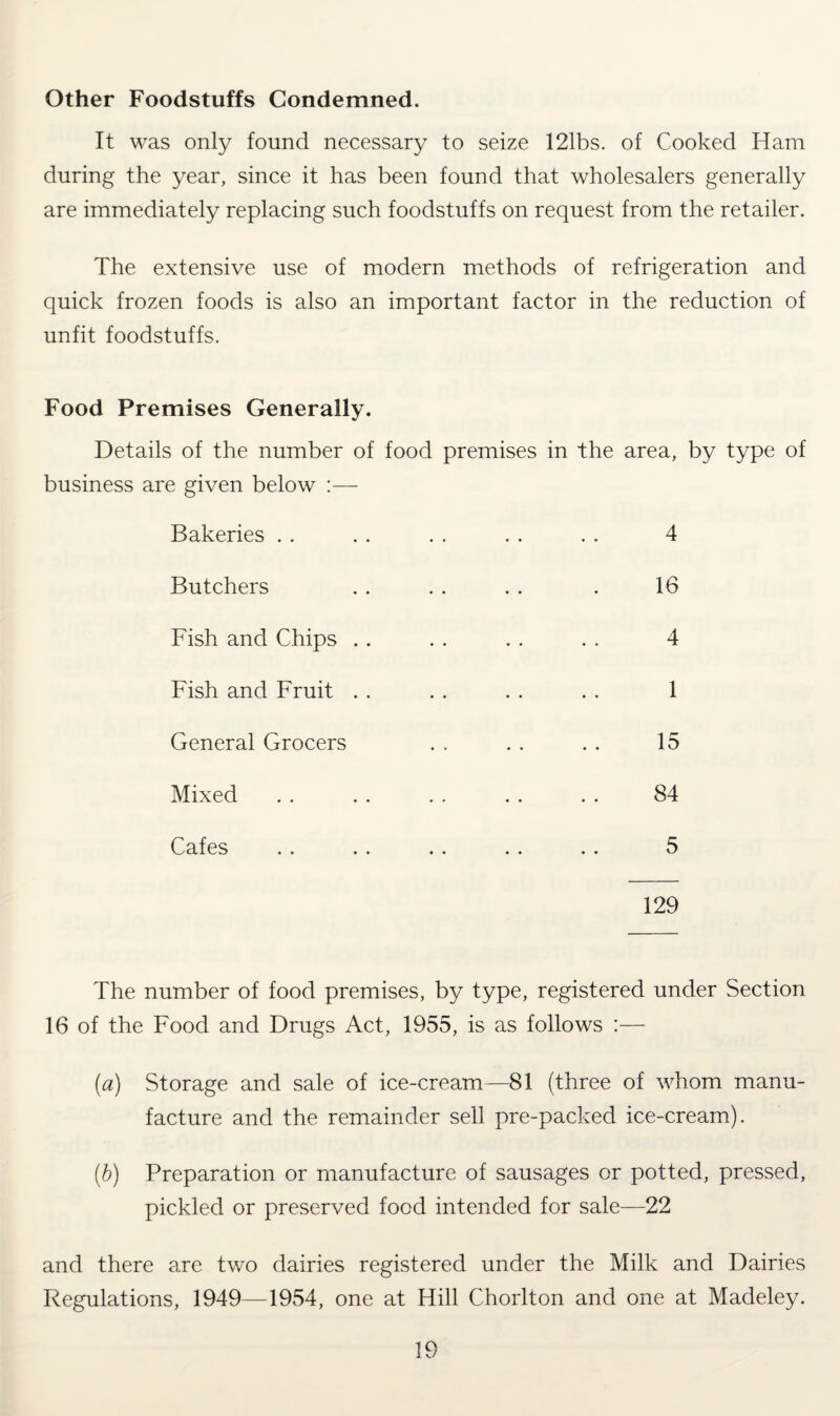 Other Foodstuffs Condemned. It was only found necessary to seize 121bs. of Cooked Ham during the year, since it has been found that wholesalers generally are immediately replacing such foodstuffs on request from the retailer. The extensive use of modern methods of refrigeration and quick frozen foods is also an important factor in the reduction of unfit foodstuffs. Food Premises Generally. Details of the number of food premises in the area, by type of business are given below :— Bakeries . . . . . . . . . . 4 Butchers .. . . . . . 16 Fish and Chips .. . . . . . . 4 Fish and Fruit . . . . . . . . 1 General Grocers . . . . . . 15 Mixed . . . . . . . . . . 84 Cafes . . . . . . . . . . 5 129 The number of food premises, by type, registered under Section 16 of the Food and Drugs Act, 1955, is as follows :— (a) Storage and sale of ice-cream—81 (three of whom manu¬ facture and the remainder sell pre-packed ice-cream). (b) Preparation or manufacture of sausages or potted, pressed, pickled or preserved food intended for sale—22 and there are two dairies registered under the Milk and Dairies Regulations, 1949—1954, one at Hill Chorlton and one at Madeley.