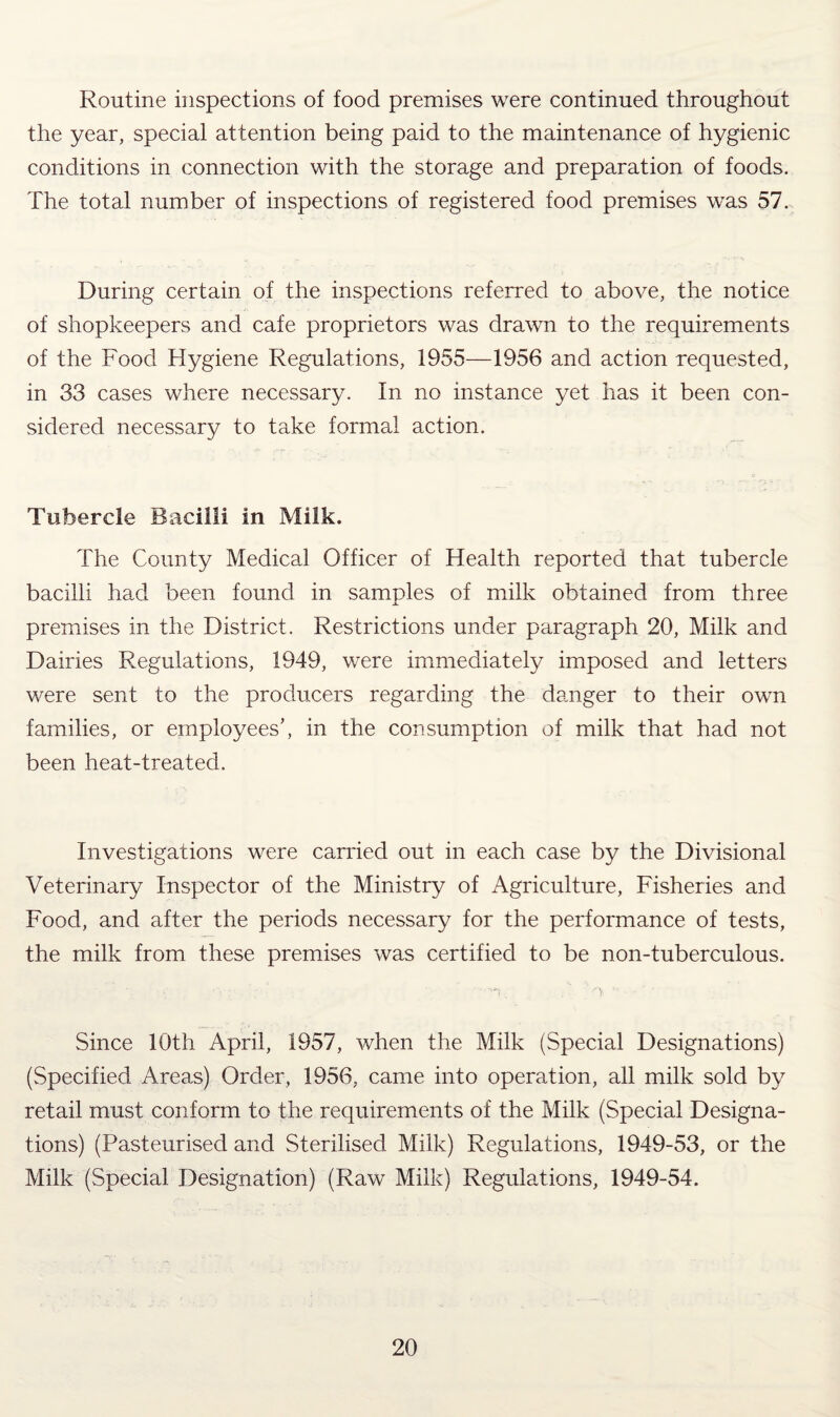 Routine inspections of food premises were continued throughout the year, special attention being paid to the maintenance of hygienic conditions in connection with the storage and preparation of foods. The total number of inspections of registered food premises was 57. During certain of the inspections referred to above, the notice of shopkeepers and cafe proprietors was drawn to the requirements of the Food Hygiene Regulations, 1955—1956 and action requested, in 33 cases where necessary. In no instance yet has it been con¬ sidered necessary to take formal action. Tubercle Bacilli in Milk. The County Medical Officer of Health reported that tubercle bacilli had been found in samples of milk obtained from three premises in the District. Restrictions under paragraph 20, Milk and Dairies Regulations, 1949, were immediately imposed and letters were sent to the producers regarding the danger to their own families, or employees’, in the consumption of milk that had not been heat-treated. Investigations were canned out in each case by the Divisional Veterinary Inspector of the Ministry of Agriculture, Fisheries and Food, and after the periods necessary for the performance of tests, the milk from these premises was certified to be non-tuberculous. Since 10th April, 1957, when the Milk (Special Designations) (Specified Areas) Order, 1956, came into operation, all milk sold by retail must conform to the requirements of the Milk (Special Designa¬ tions) (Pasteurised and Sterilised Milk) Regulations, 1949-53, or the Milk (Special Designation) (Raw Milk) Regulations, 1949-54.
