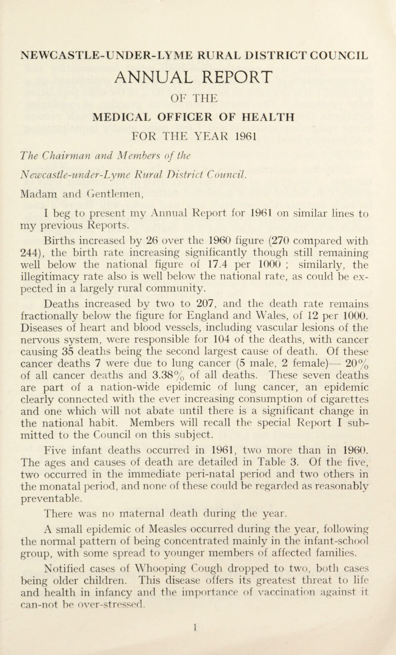 NEWCASTLE-UNDER-LYME RURAL DISTRICT COUNCIL ANNUAL REPORT OF THE MEDICAL OFFICER OF HEALTH FOR THE YEAR 1961 The Chairman and Members of the Newcastle-under-Lyme Rural District Council. Madam and Gentlemen, I beg to present my Annual Report for 1961 on similar lines to my previous Reports. Births increased by 26 over the 1960 figure (270 compared with 244), the birth rate increasing significantly though still remaining well below the national figure of 17.4 per 1000 ; similarly, the illegitimacy rate also is well below the national rate, as could be ex¬ pected in a largely rural community. Deaths increased by two to 207, and the death rate remains fractionally below the figure for England and Wales, of 12 per 1000. Diseases of heart and blood vessels, including vascular lesions of the nervous system, were responsible for 104 of the deaths, with cancer causing 35 deaths being the second largest cause of death. Of these cancer deaths 7 were due to lung cancer (5 male, 2 female)— 20% of all cancer deaths and 3.38% of all deaths. These seven deaths are part of a nation-wide epidemic of lung cancer, an epidemic clearly connected with the ever increasing consumption of cigarettes and one which will not abate until there is a significant change in the national habit. Members will recall the special Report I sub¬ mitted to the Council on this subject. Five infant deaths occurred in 1961, two more than in 1960. The ages and causes of death are detailed in Table 3. Of the five, two occurred in the immediate peri-natal period and two others in the monatal period, and none of these could be regarded as reasonably preventable. There was no maternal death during the year. A small epidemic of Measles occurred during the year, following the normal pattern of being concentrated mainly in the infant-school group, with some spread to younger members of affected families. Notified cases of Whooping Cough dropped to two, both cases being older children. This disease offers its greatest threat to life and health in infancy and the importance of vaccination against it can-not be over-stressed.