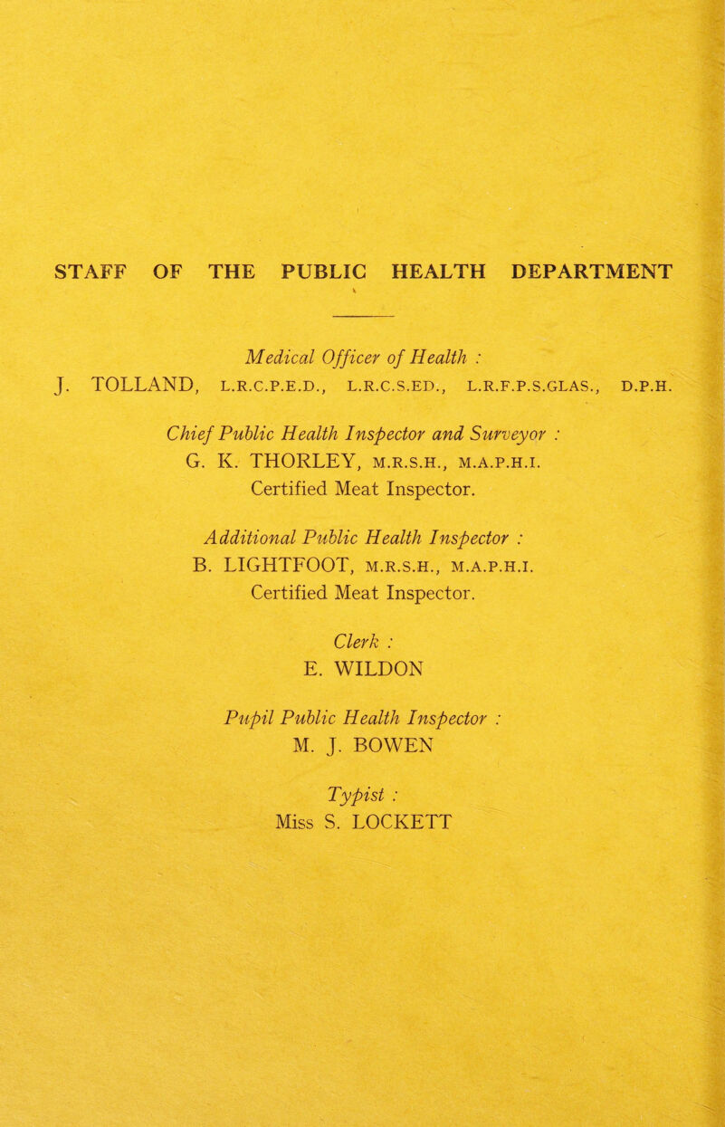 STAFF OF THE PUBLIC HEALTH DEPARTMENT * Medical Officer of Health : J. TOLLAND, L.R.C.P.E.D., l.r.c.s.ed., l.r.f.p.s.glas., d.p.h. Chief Public Health Inspector and Surveyor : G. K. THORLEY, m.r.s.h., m.a.p.h.i. Certified Meat Inspector. Additional Public Health Inspector : B. LIGHTFOOT, m.r.s.h., m.a.p.h.i. Certified Meat Inspector. Clerk : E. WILDON Pupil Public Health Inspector : M. J. BOWEN Typist : Miss S. LOCKETT