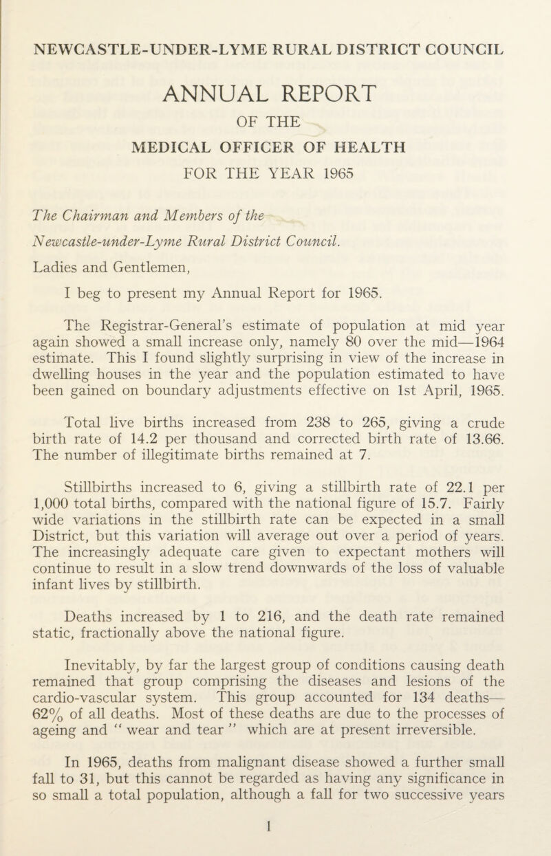 NEWCASTLE-UNDER-LYME RURAL DISTRICT COUNCIL ANNUAL REPORT OF THE MEDICAL OFFICER OF HEALTH FOR THE YEAR 1965 The Chairman and Members of the New castle-under-Lyme Rural District Council. Ladies and Gentlemen, I beg to present my Annual Report for 1965. The Registrar-General’s estimate of population at mid year again showed a small increase only, namely 80 over the mid—1964 estimate. This I found slightly surprising in view of the increase in dwelling houses in the year and the population estimated to have been gained on boundary adjustments effective on 1st April, 1965. Total live births increased from 238 to 265, giving a crude birth rate of 14.2 per thousand and corrected birth rate of 13.66. The number of illegitimate births remained at 7. Stillbirths increased to 6, giving a stillbirth rate of 22.1 per 1,000 total births, compared with the national figure of 15.7. Fairly wide variations in the stillbirth rate can be expected in a small District, but this variation will average out over a period of years. The increasingly adequate care given to expectant mothers will continue to result in a slow trend downwards of the loss of valuable infant lives by stillbirth. Deaths increased by 1 to 216, and the death rate remained static, fractionally above the national figure. Inevitably, by far the largest group of conditions causing death remained that group comprising the diseases and lesions of the cardio-vascular system. This group accounted for 134 deaths— 62% of all deaths. Most of these deaths are due to the processes of ageing and “ wear and tear ” which are at present irreversible. In 1965, deaths from malignant disease showed a further small fall to 31, but this cannot be regarded as having any significance in so small a total population, although a fall for two successive years