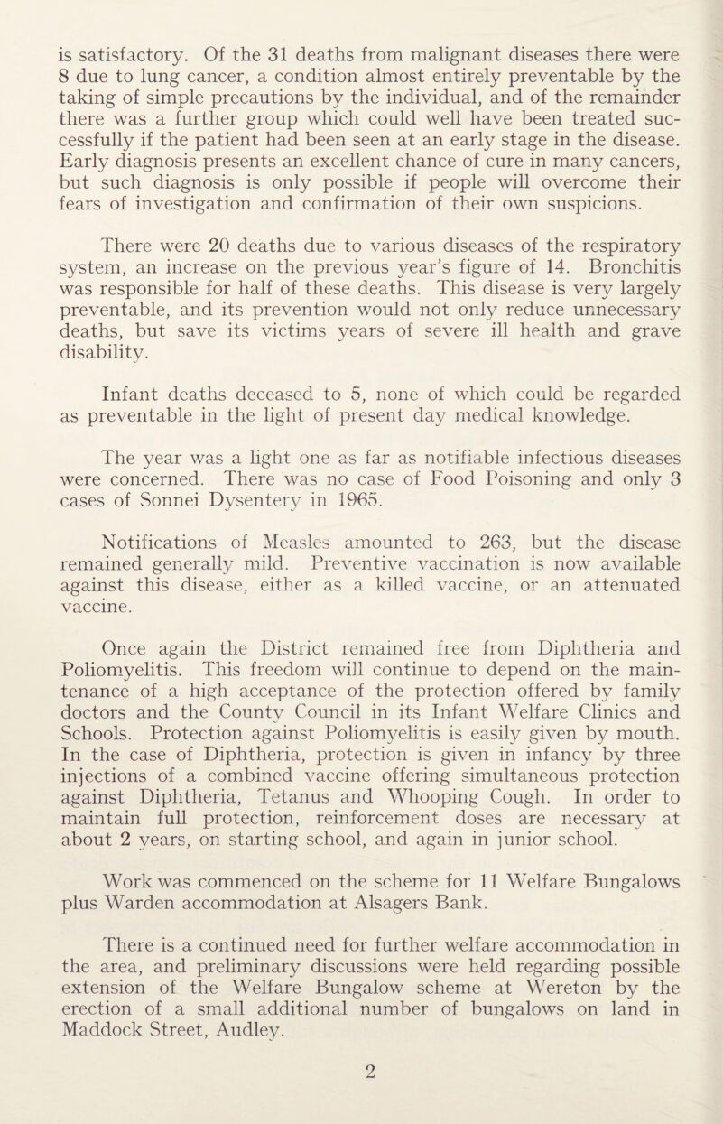 is satisfactory. Of the 31 deaths from malignant diseases there were 8 due to lung cancer, a condition almost entirely preventable by the taking of simple precautions by the individual, and of the remainder there was a further group which could well have been treated suc¬ cessfully if the patient had been seen at an early stage in the disease. Early diagnosis presents an excellent chance of cure in many cancers, but such diagnosis is only possible if people will overcome their fears of investigation and confirmation of their own suspicions. There were 20 deaths due to various diseases of the respiratory system, an increase on the previous year’s figure of 14. Bronchitis was responsible for half of these deaths. This disease is very largely preventable, and its prevention would not only reduce unnecessary deaths, but save its victims years of severe ill health and grave disabilitv. j Infant deaths deceased to 5, none of which could be regarded as preventable in the light of present day medical knowledge. The year was a light one as far as notifiable infectious diseases were concerned. There was no case of Food Poisoning and only 3 cases of Sonnei Dysentery in 1965. Notifications of Measles amounted to 263, but the disease remained generally mild. Preventive vaccination is now available against this disease, either as a killed vaccine, or an attenuated vaccine. Once again the District remained free from Diphtheria and Poliomyelitis. This freedom will continue to depend on the main¬ tenance of a high acceptance of the protection offered by family doctors and the County Council in its Infant Welfare Clinics and Schools. Protection against Poliomyelitis is easily given by mouth. In the case of Diphtheria, protection is given in infancy by three injections of a combined vaccine offering simultaneous protection against Diphtheria, Tetanus and Whooping Cough. In order to maintain full protection, reinforcement doses are necessary at about 2 years, on starting school, and again in junior school. Work was commenced on the scheme for 11 Welfare Bungalows plus Warden accommodation at Alsagers Bank. There is a continued need for further welfare accommodation in the area, and preliminary discussions were held regarding possible extension of the Welfare Bungalow scheme at Wereton by the erection of a small additional number of bungalows on land in Maddock Street, Audley.