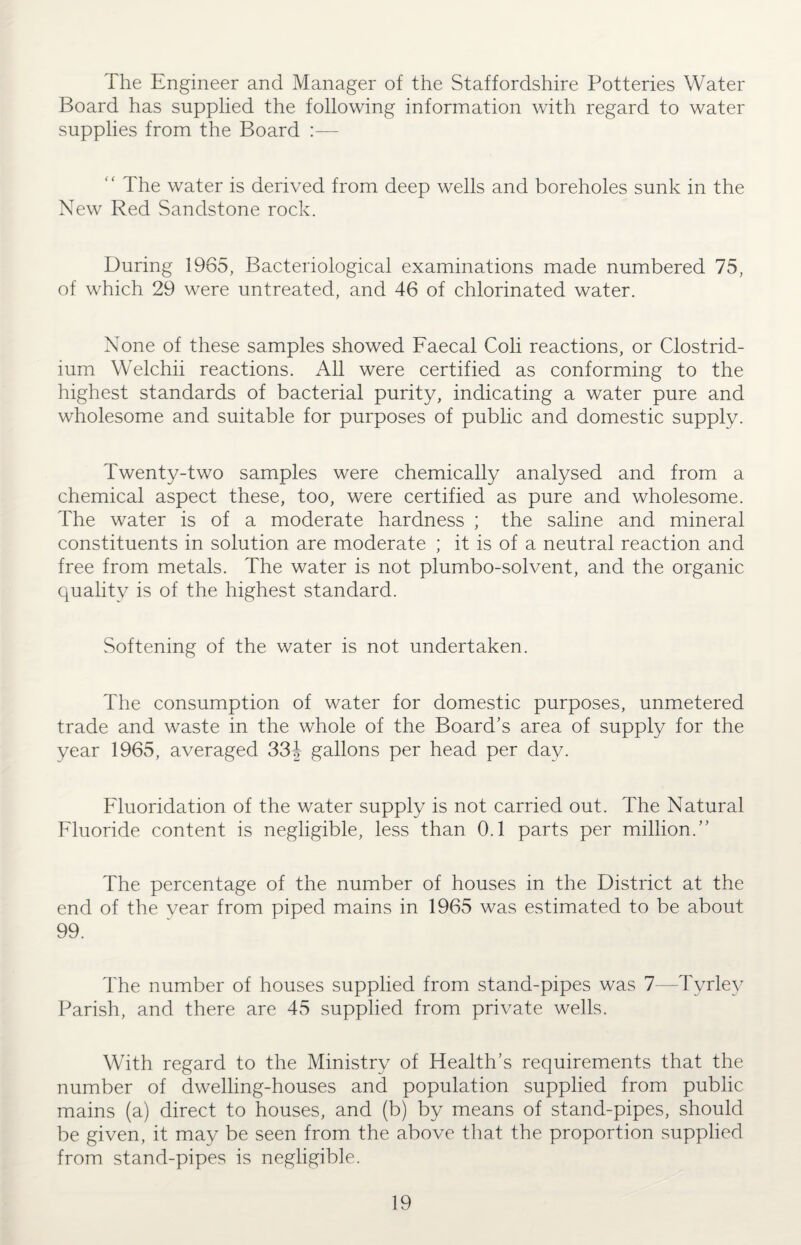 The Engineer and Manager of the Staffordshire Potteries Water Board has supplied the following information with regard to water supplies from the Board :—- The water is derived from deep wells and boreholes sunk in the New Red Sandstone rock. During 1965, Bacteriological examinations made numbered 75, of which 29 were untreated, and 46 of chlorinated water. None of these samples showed Faecal Coli reactions, or Clostrid¬ ium Welchii reactions. All were certified as conforming to the highest standards of bacterial purity, indicating a water pure and wholesome and suitable for purposes of public and domestic supply. Twenty-two samples were chemically analysed and from a chemical aspect these, too, were certified as pure and wholesome. The water is of a moderate hardness ; the saline and mineral constituents in solution are moderate ; it is of a neutral reaction and free from metals. The water is not plumbo-solvent, and the organic quality is of the highest standard. Softening of the water is not undertaken. The consumption of water for domestic purposes, unmetered trade and waste in the whole of the Board’s area of supply for the year 1965, averaged 334 gallons per head per day. Fluoridation of the water supply is not carried out. The Natural Fluoride content is negligible, less than 0.1 parts per million.” The percentage of the number of houses in the District at the end of the vear from piped mains in 1965 was estimated to be about 99. The number of houses supplied from stand-pipes was 7—Tyrley Parish, and there are 45 supplied from private wells. With regard to the Ministry of Health’s requirements that the number of dwelling-houses and population supplied from public mains (a) direct to houses, and (b) by means of stand-pipes, should be given, it may be seen from the above that the proportion supplied from stand-pipes is negligible.