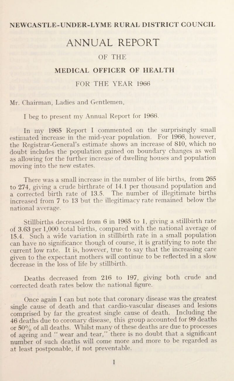 NEWCASTLE-UNDER-LYME RURAL DISTRICT COUNCIL ANNUAL REPORT OF THE MEDICAL OFFICER OF HEALTH FOR THE YEAR 1966 Mr. Chairman, Ladies and Gentlemen, I beg to present my Annual Report for 1966. In my 1965 Report I commented on the surprisingly small estimated increase in the mid-year population. For 1966, however, the Registrar-General’s estimate shows an increase of 810, which no doubt includes the population gained on boundary changes as well as allowing for the further increase of dwelling houses and population moving into the new estates. There was a small increase in the number of life births, from 265 to 274, giving a crude birthrate of 14.1 per thousand population and a corrected birth rate of 13.5. The number of illegitimate births increased from 7 to 13 but the illegitimacy rate remained below the national average. Stillbirths decreased from 6 in 1965 to 1, giving a stillbirth rate of 3.63 per 1,000 total births, compared with the national average of 15.4. Such a wide variation in stillbirth rate in a small population can have no significance though of course, it is gratifying to note the current low rate. It is, however, true to say that the increasing care given to the expectant mothers will continue to be reflected in a slow decrease in the loss of life by stillbirth. Deaths decreased from 216 to 197, giving both crude and corrected death rates below the national figure. Once again I can but note that coronary disease was the greatest single cause of death and that cardio-vascular diseases and lesions comprised by far the greatest single cause of death. Including the 46 deaths due to coronary disease, this group accounted for 99 deaths or 50% of all deaths. Whilst many of these deaths are due to processes of ageing and “ wear and tear,” there is no doubt that a significant number of such deaths will come more and more to be regarded as at least postponable, if not preventable.