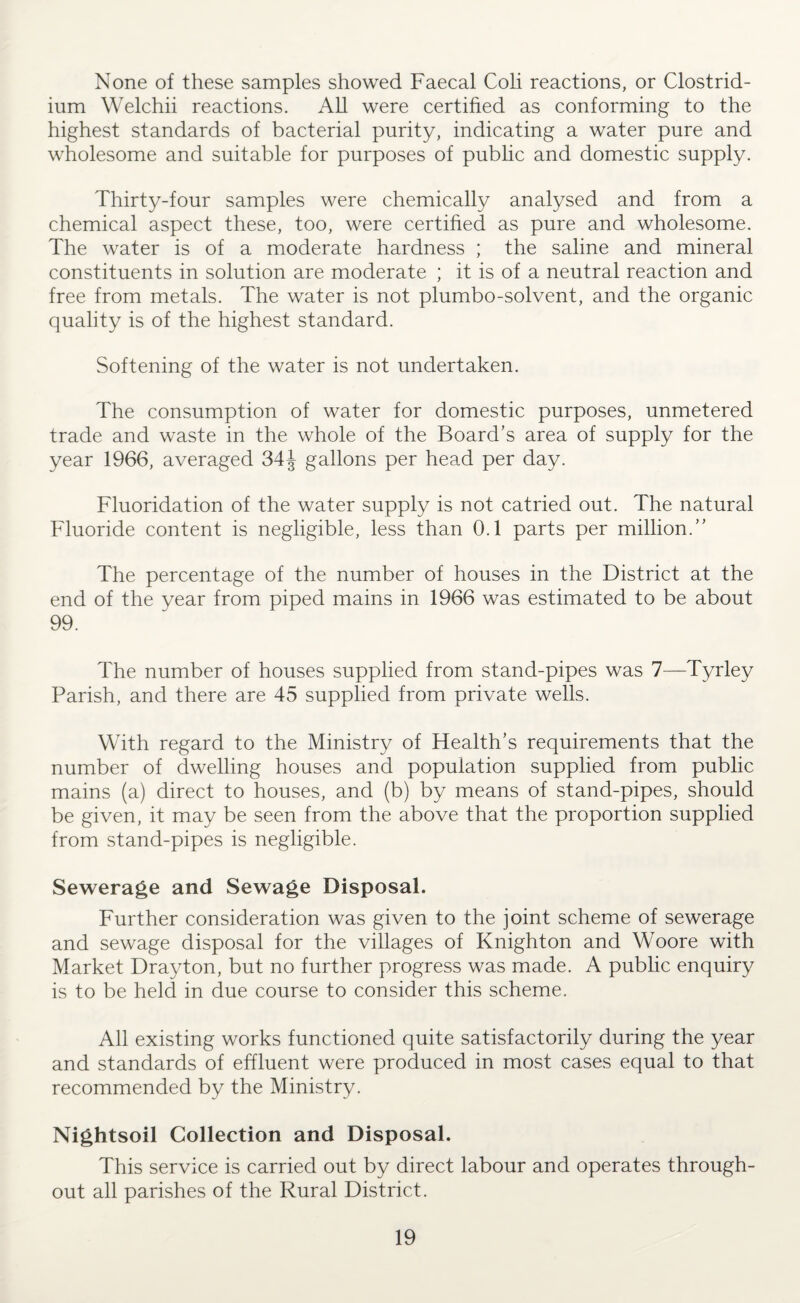 None of these samples showed Faecal Coli reactions, or Clostrid¬ ium Welchii reactions. All were certified as conforming to the highest standards of bacterial purity, indicating a water pure and wholesome and suitable for purposes of public and domestic supply. Thirty-four samples were chemically analysed and from a chemical aspect these, too, were certified as pure and wholesome. The water is of a moderate hardness ; the saline and mineral constituents in solution are moderate ; it is of a neutral reaction and free from metals. The water is not plumbo-solvent, and the organic quality is of the highest standard. Softening of the water is not undertaken. The consumption of water for domestic purposes, unmetered trade and waste in the whole of the Board’s area of supply for the year 1966, averaged 34J gallons per head per day. Fluoridation of the water supply is not catried out. The natural Fluoride content is negligible, less than 0.1 parts per million.” The percentage of the number of houses in the District at the end of the year from piped mains in 1966 was estimated to be about 99. The number of houses supplied from stand-pipes was 7—Tyrley Parish, and there are 45 supplied from private wells. With regard to the Ministry of Health’s requirements that the number of dwelling houses and population supplied from public mains (a) direct to houses, and (b) by means of stand-pipes, should be given, it may be seen from the above that the proportion supplied from stand-pipes is negligible. Sewerage and Sewage Disposal. Further consideration was given to the joint scheme of sewerage and sewage disposal for the villages of Knighton and Woore with Market Drayton, but no further progress was made. A public enquiry is to be held in due course to consider this scheme. All existing works functioned quite satisfactorily during the year and standards of effluent were produced in most cases equal to that recommended by the Ministry. Nightsoil Collection and Disposal. This service is carried out by direct labour and operates through¬ out all parishes of the Rural District.