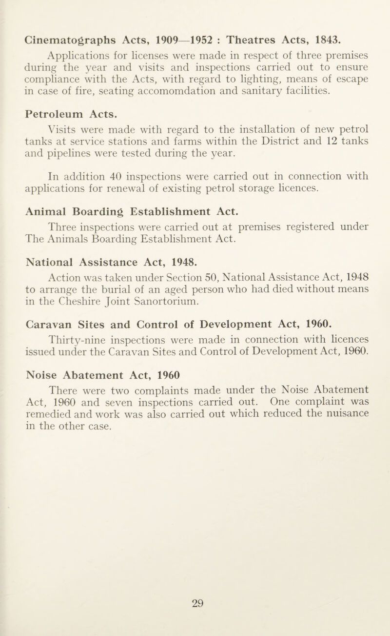 Cinematographs Acts, 1909—1952 : Theatres Acts, 1843. Applications for licenses were made in respect of three premises during the year and visits and inspections carried out to ensure compliance with the Acts, with regard to lighting, means of escape in case of fire, seating accomomdation and sanitary facilities. Petroleum Acts. Visits were made with regard to the installation of new petrol tanks at service stations and farms within the District and 12 tanks and pipelines were tested during the year. In addition 40 inspections were carried out in connection with applications for renewal of existing petrol storage licences. Animal Boarding Establishment Act. Three inspections were carried out at premises registered under The Animals Boarding Establishment Act. National Assistance Act, 1948. Action was taken under Section 50, National Assistance Act, 1948 to arrange the burial of an aged person who had died without means in the Cheshire Joint Sanortorium. Caravan Sites and Control of Development Act, 1960. Thirty-nine inspections were made in connection with licences issued under the Caravan Sites and Control of Development Act, 1960. Noise Abatement Act, 1960 There were two complaints made under the Noise Abatement Act, 1960 and seven inspections carried out. One complaint was remedied and work was also carried out which reduced the nuisance in the other case.