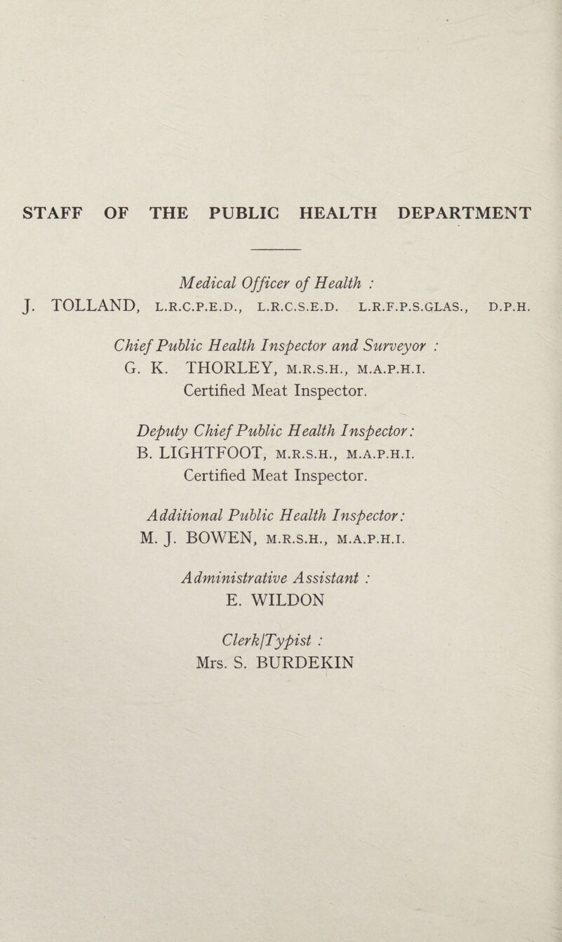 STAFF OF THE PUBLIC HEALTH DEPARTMENT Medical Officer of Health : J. TOLLAND, l.r.c.p.e.d., l.r.c.s.e.d. l.r.f.p.s.glas., Chief Public Health Inspector and Surveyor : G. K. THORLEY, m.r.s.h., m.a.p.h.i. Certified Meat Inspector. Deputy Chief Public Health Inspector: B. LIGHTFOOT, m.r.s.h., m.a.p.h.i. Certified Meat Inspector. Additional Public Health Inspector: M. J. BOWEN, M.R.S.H., M.A.P.H.I. Administrative Assistant : E. WILDON Clerk/Typist : Mrs. S. BURDEKIN D.P.H.