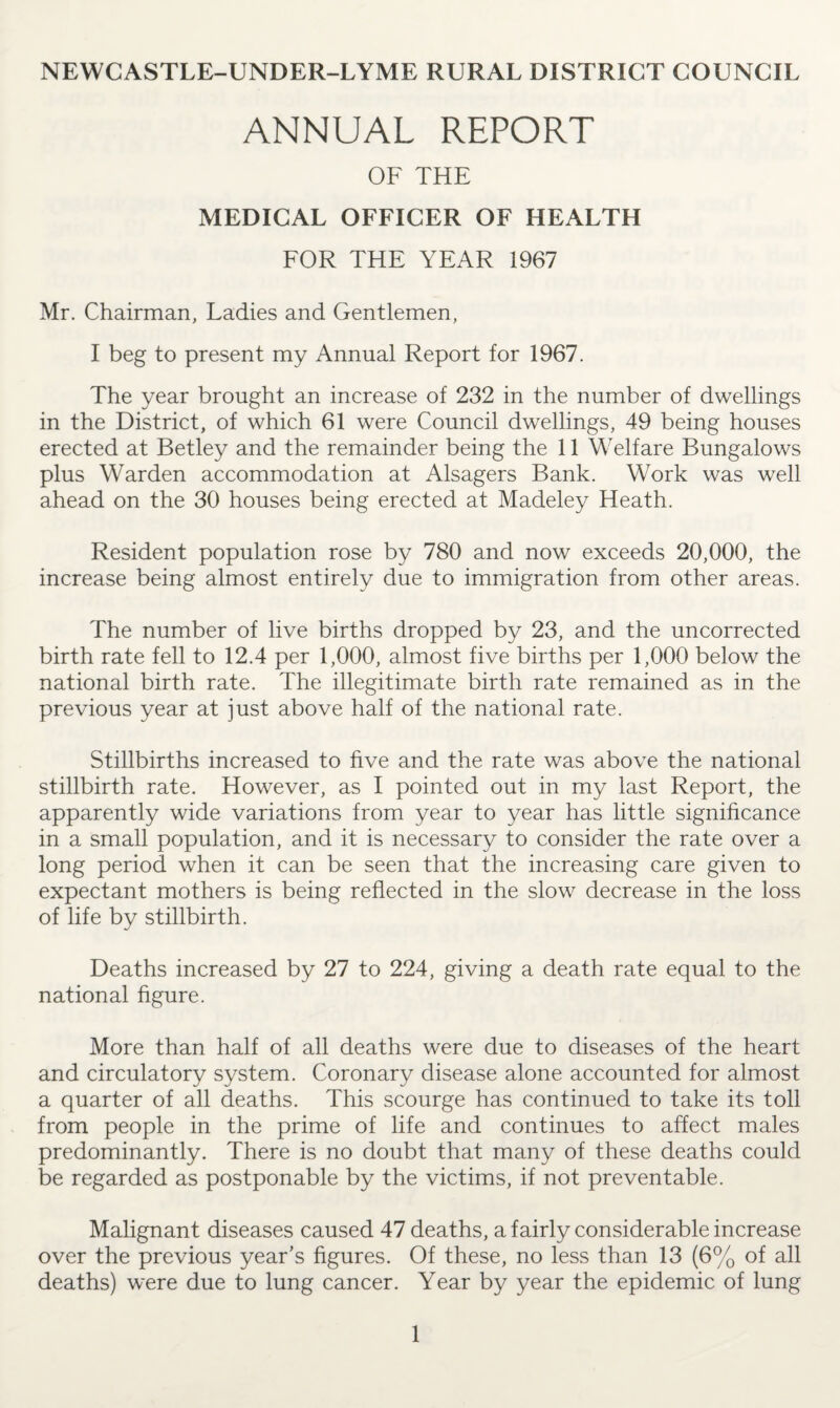 NEWCASTLE-UNDER-LYME RURAL DISTRICT COUNCIL ANNUAL REPORT OF THE MEDICAL OFFICER OF HEALTH FOR THE YEAR 1967 Mr. Chairman, Ladies and Gentlemen, I beg to present my Annual Report for 1967. The year brought an increase of 232 in the number of dwellings in the District, of which 61 were Council dwellings, 49 being houses erected at Betley and the remainder being the 11 Welfare Bungalows plus Warden accommodation at Alsagers Bank. Work was well ahead on the 30 houses being erected at Madeley Heath. Resident population rose by 780 and now exceeds 20,000, the increase being almost entirely due to immigration from other areas. The number of live births dropped by 23, and the uncorrected birth rate fell to 12.4 per 1,000, almost five births per 1,000 below the national birth rate. The illegitimate birth rate remained as in the previous year at just above half of the national rate. Stillbirths increased to five and the rate was above the national stillbirth rate. However, as I pointed out in my last Report, the apparently wide variations from year to year has little significance in a small population, and it is necessary to consider the rate over a long period when it can be seen that the increasing care given to expectant mothers is being reflected in the slow decrease in the loss of life by stillbirth. Deaths increased by 27 to 224, giving a death rate equal to the national figure. More than half of all deaths were due to diseases of the heart and circulatory system. Coronary disease alone accounted for almost a quarter of all deaths. This scourge has continued to take its toll from people in the prime of life and continues to affect males predominantly. There is no doubt that many of these deaths could be regarded as postponable by the victims, if not preventable. Malignant diseases caused 47 deaths, a fairly considerable increase over the previous year’s figures. Of these, no less than 13 (6% of all deaths) were due to lung cancer. Year by year the epidemic of lung