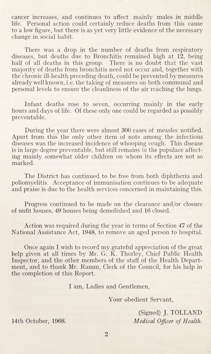 cancer increases, and continues to affect mainly males in middle life. Personal action could certainly reduce deaths from this cause to a low figure, but there is as yet very little evidence of the necessary change in social habit. There was a drop in the number of deaths from respiratory diseases, but deaths due to Bronchitis remained high at 12, being half of all deaths in this group. There is no doubt that the vast majority of deaths from bronchitis need not occur and, together with the chronic ill-health preceding death, could be prevented by measures already well known, i.e. the taking of measures on both communal and personal levels to ensure the cleanliness of the air reaching the lungs. Infant deaths rose to seven, occurring mainly in the early hours and days of life. Of these only one could be regarded as possibly preventable. During the year there were almost 300 cases of measles notified. Apart from this the only other item of note among the infectious diseases was the increased incidence of whooping cough. This disease is in large degree preventable, but still remains in the populace affect¬ ing mainly somewhat older children on whom its effects are not so marked. The District has continued to be free from both diphtheria and poliomyelitis. Acceptance of immunisation continues to be adequate and praise is due to the health services concerned in maintaining this. Progress continued to be made on the clearance and/or closure of unfit houses, 49 houses being demolished and 16 closed. Action was required during the year in terms of Section 47 of the National Assistance Act, 1948, to remove an aged person to hospital. Once again I wish to record my grateful appreciation of the great help given at all times by Mr. G. K. Thorley, Chief Public Health Inspector, and the other members of the staff of the Health Depart¬ ment, and to thank Mr. Ramm, Clerk of the Council, for his help in the completion of this Report. I am, Ladies and Gentlemen, Your obedient Servant, 14th October, 1968. 2 (Signed) J. TOLLAND Medical Officer of Health.