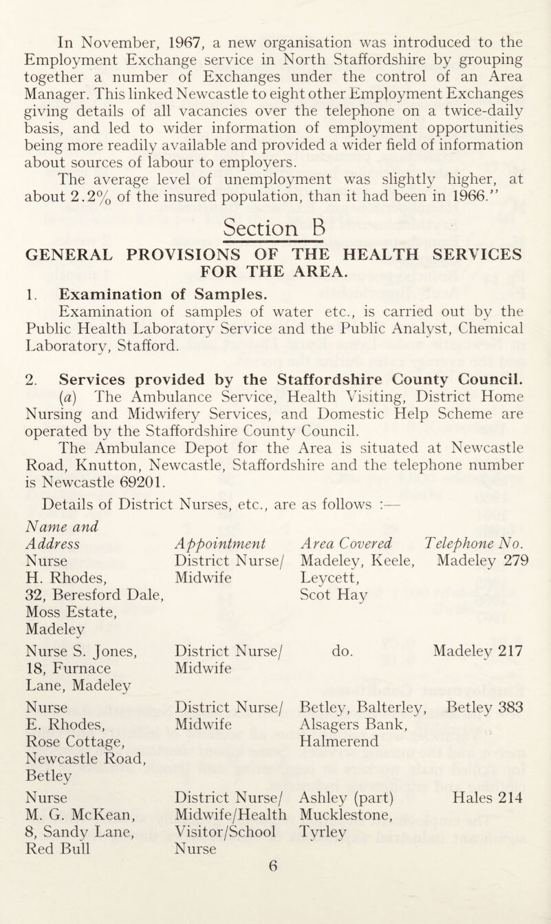 In November, 1967, a new organisation was introduced to the Employment Exchange service in North Staffordshire by grouping together a number of Exchanges under the control of an Area Manager. This linked Newcastle to eight other Employment Exchanges giving details of all vacancies over the telephone on a twice-daily basis, and led to wider information of employment opportunities being more readily available and provided a wider field of information about sources of labour to employers. The average level of unemployment was slightly higher, at about 2.2% of the insured population, than it had been in 1966/’ Section B GENERAL PROVISIONS OF THE HEALTH SERVICES FOR THE AREA. 1. Examination of Samples. Examination of samples of water etc., is carried out by the Public Health Laboratory Service and the Public Analyst, Chemical Laboratory, Stafford. 2. Services provided by the Staffordshire County Council. (a) The Ambulance Service, Health Visiting, District Home Nursing and Midwifery Services, and Domestic Help Scheme are operated by the Staffordshire County Council. The Ambulance Depot for the Area is situated at Newcastle Road, Knutton, Newcastle, Staffordshire and the telephone number is Newcastle 69201. Details of District Nurses, etc., are as follows :— Name and Address Appointment Area Covered Telephone No. Nurse District Nurse/ Madeley, Keele, Madeley 279 H. Rhodes, 32, Beresford Dale, Moss Estate, Madeley Midwife Leycett, Scot Hay Nurse S. Jones, District Nurse/ do. Madeley 217 18, Furnace Lane, Madeley Midwife Nurse District Nurse/ Betley, Balterley, Betley 383 E. Rhodes, Midwife Alsagers Bank, Rose Cottage, Newcastle Road, Halmerend Betley Nurse District Nurse/ Ashley (part) Hales 214 M. G. McKean, Midwife/Health Mucklestone, 8, Sandy Lane, Visit or/School Tyrley Red Bull Nurse