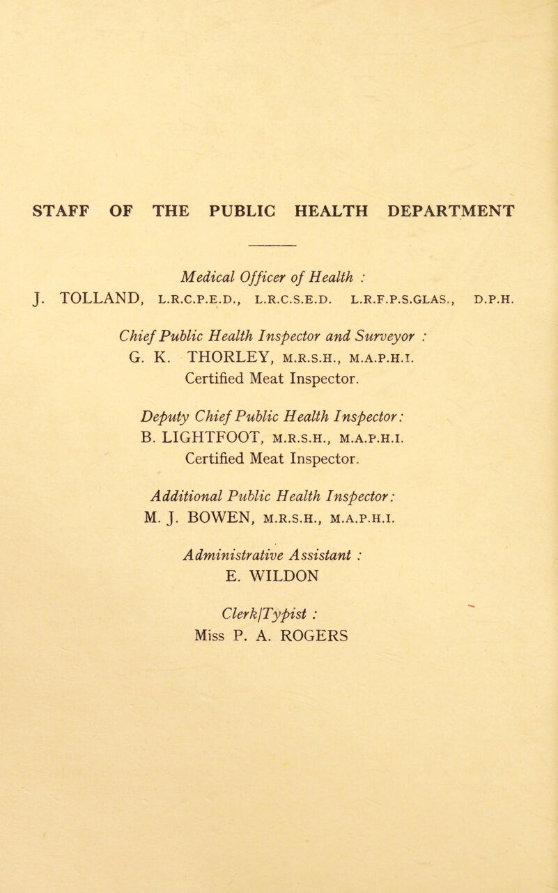 STAFF OF THE PUBLIC HEALTH DEPARTMENT Medical Officer of Health : J. TOLLAND, l.r.c.p.e.d., l.r.c.s.e.d. l.r.f.p.s.glas., Chief Public Health Inspector and Surveyor : G. K. THORLEY, m.r.s.h., m.a.p.h.i. Certified Meat Inspector. Deputy Chief Public Health Inspector: B. LIGHTFOOT, m.r.s.h., m.a.p.h.i. Certified Meat Inspector. Additional Public Health Inspector: M. J. BOWEN, M.R.S.H., M.A.P.H.I. Administrative Assistant : E. WILDON D.P.H. Clerk/Typist : Miss P. A. ROGERS