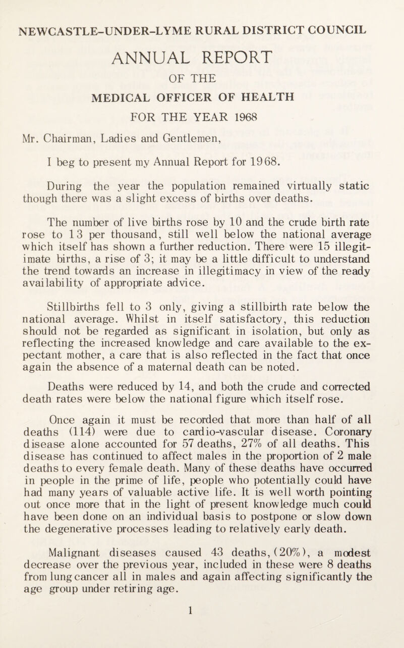 NEWCASTLE-UNDER-LYME RURAL DISTRICT COUNCIL ANNUAL REPORT OF THE MEDICAL OFFICER OF HEALTH FOR THE YEAR 1968 Mr. Chairman, Ladies and Gentlemen, I beg to present my Annual Report for 1968. During the year the population remained virtually static though there was a slight excess of births over deaths. The number of live births rose by 10 and the crude birth rate rose to 13 per thousand, still well below the national average which itself has shown a further reduction. There were 15 illegit¬ imate births, a rise of 3; it may be a little difficult to understand the trend towards an increase in illegitimacy in view of the ready availability of appropriate advice. Stillbirths fell to 3 only, giving a stillbirth rate below the national average. Whilst in itself satisfactory, this reduction should not be regarded as significant in isolation, but only as reflecting the increased knowledge and care available to the ex¬ pectant mother, a care that is also reflected in the fact that once again the absence of a maternal death can be noted. Deaths were reduced by 14, and both the crude and corrected death rates were below the national figure which itself rose. Once again it must be recorded that more than half of all deaths (114) were due to cardio-vascular disease. Coronary disease alone accounted for 57 deaths, 27% of all deaths. This disease has continued to affect males in the proportion of 2 male deaths to every female death. Many of these deaths have occurred in people in the prime of life, people who potentially could have had many years of valuable active life. It is well worth pointing out once more that in the light of present knowledge much could have been done on an individual basis to postpone or slow down the degenerative processes leading to relatively early death. Malignant diseases caused 43 deaths, (20%), a modest decrease over the previous year, included in these were 8 deaths from lung cancer all in males and again affecting significantly the age group under retiring age.