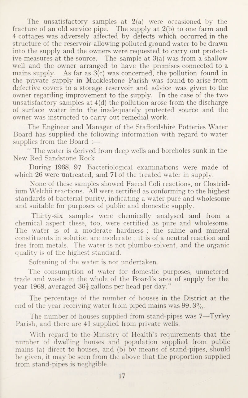 The unsatisfactory samples at 2(a) were occasioned by the fracture of an old service pipe. The supply at 2(b) to one farm and 4 cottages was adversely affected by defects which occurred in the structure of the reservoir allowing polluted ground water to be drawn into the supply and the owners were requested to carry out protect¬ ive measures at the source. The sample at 3(a) was from a shallow well and the owner arranged to have the premises connected to a mains supply. As far as 3(c) was concerned, the pollution found in the private supply in Mucklestone Parish was found to arise from defective covers to a storage reservoir and advice was given to the owner regarding improvement to the supply. In the case of the two unsatisfactory samples at 4(d) the pollution arose from the discharge of surface water into the inadequately protected source and the owner was instructed to carry out remedial work. The Engineer and Manager of the Staffordshire Potteries Water Board has supplied the following information with regard to water supplies from the Board :— “ The water is derived from deep wells and boreholes sunk in the New Red Sandstone Rock. During 1968, 97 Bacteriological examinations were made of which 26 were untreated, and 71 of the treated water in supply. None of these samples showed Faecal Coli reactions, or Clostrid¬ ium Welchii reactions. All were certified as conforming to the highest standards of bacterial purity, indicating a water pure and wholesome and suitable for purposes of public and domestic supply. Thirty-six samples were chemically analysed and from a chemical aspect these, too, were certified as pure and wholesome. The water is of a moderate hardness ; the saline and mineral constituents in solution are moderate ; it is of a neutral reaction and free from metals. The water is not plumbo-solvent, and the organic qualitv is of the highest standard. Softening of the water is not undertaken. The consumption of water for domestic purposes, unmetered trade and waste in the whole of the Board's area of supply for the year 1968, averaged 36J gallons per head per day.” The percentage of the number of houses in the District at the end of the vear receiving water from piped mains was 99.3%. The number of houses supplied from stand-pipes was 7—Tvrley Parish, and there are 41 supplied from private wells. With regard to the Ministrv of Health’s requirements that the number of dwelling houses and population supplied from public mains (a) direct to houses, and (b) by means of stand-pipes, should be given, it may be seen from the above that the proportion supplied from stand-pipes is negligible.