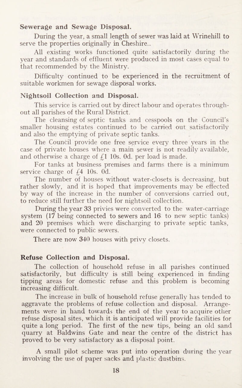 Sewerage and Sewage Disposal. During the year, a small length of sewer was laid at Wrinehill to serve the properties originally in Cheshire.. All existing works functioned quite satisfactorily during the year and standards of effluent were produced in most cases equal to that recommended by the Ministry. Difficulty continued to be experienced in the recruitment of suitable workmen for sewage disposal works. Nightsoil Collection and Disposal. This service is carried out by direct labour and operates through¬ out all parishes of the Rural District. The cleansing of septic tanks and cesspools on the Council’s smaller housing estates continued to be carried out satisfactorily and also the emptying of private septic tanks. The Council provide one free service eveqy three years in the case of private houses where a main $ewer is not readily available, and otherwise a charge of £\ 10s. Od. per load is made. For tanks at business premises and farms there is a minimum service charge of £4 10s. Od. The number of houses without water-closets is decreasing, but rather slowly, and it is hoped that improvements may be effected by way of the increase in the number of conversions carried out, to reduce still further the need for nightsoil collection. During the year 33 privies were converted to the water-carriage system (17 being connected to sewers and 16 to new septic tanks) and 20 premises which were discharging to private septic tanks, were connected to public sewers. There are now 340 houses with privy closets. Refuse Collection and Disposal. The collection of household refuse in all parishes continued satisfactorily, but difficulty is still being experienced in finding tipping areas for domestic refuse and this problem is becoming increasing difficult. The increase in bulk of household refuse generally has tended to aggravate the problems of refuse collection and disposal. Arrange¬ ments were in hand towards the end of the year to acquire other refuse disposal sites, which it is anticipated will provide facilities for quite a long period. The first of the new tips, being an old sand quarry at Baldwins Gate and near the centre of the district has proved to be very satisfactory as a disposal point. A small pilot scheme was put into operation during the year involving the use of paper sacks and plastic dustbins.