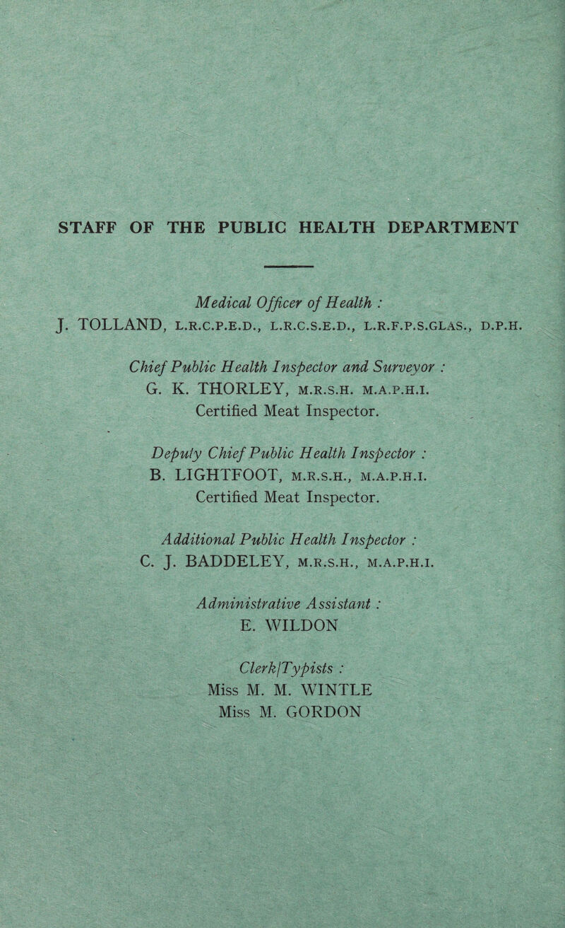 STAFF OF THE PUBLIC HEALTH DEPARTMENT Medical Officer of Health : J. TOLLAND, L.R.C.P.E.D., l.r.c.s.e.d., l.r.f.p.s.glas., d.p.h. Chief Public Health Inspector and Surveyor : G. K. THORLEY, m.r.s.h. m.a.p.h.i. Certified Meat Inspector. Deputy Chief Public Health Inspector : B. LIGHTFOOT, m.r.s.h., m.a.p.h.i. Certified Meat Inspector. Additional Public Health Inspector : C. J. BADDELEY, m.r.s.h., m.a.p.h.i. Administrative Assistant : E. WILDON ClerkjTypists : Miss M. M. WINTLE Miss M. GORDON