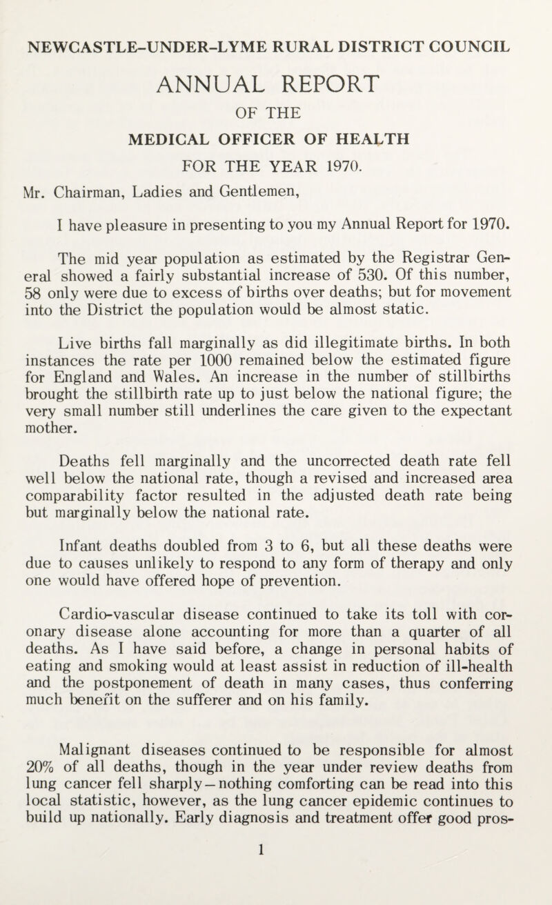 NEWCASTLE-UNDER-LYME RURAL DISTRICT COUNCIL ANNUAL REPORT OF THE MEDICAL OFFICER OF HEALTH FOR THE YEAR 1970. Mr. Chairman, Ladies and Gentlemen, I have pleasure in presenting to you my Annual Report for 1970. The mid year population as estimated by the Registrar Gen¬ eral showed a fairly substantial increase of 530. Of this number, 58 only were due to excess of births over deaths; but for movement into the District the population would be almost static. Live births fall marginally as did illegitimate births. In both instances the rate per 1000 remained below the estimated figure for England and Wales. An increase in the number of stillbirths brought the stillbirth rate up to just below the national figure; the very small number still underlines the care given to the expectant mother. Deaths fell marginally and the uncorrected death rate fell well below the national rate, though a revised and increased area comparability factor resulted in the adjusted death rate being but marginally below the national rate. Infant deaths doubled from 3 to 6, but all these deaths were due to causes unlikely to respond to any form of therapy and only one would have offered hope of prevention. Cardio-vascular disease continued to take its toll with cor¬ onary disease alone accounting for more than a quarter of all deaths. As I have said before, a change in personal habits of eating and smoking would at least assist in reduction of ill-health and the postponement of death in many cases, thus conferring much benefit on the sufferer and on his family. Malignant diseases continued to be responsible for almost 20% of all deaths, though in the year under review deaths from lung cancer fell sharply — nothing comforting can be read into this local statistic, however, as the lung cancer epidemic continues to build up nationally. Early diagnosis and treatment offer good pros-
