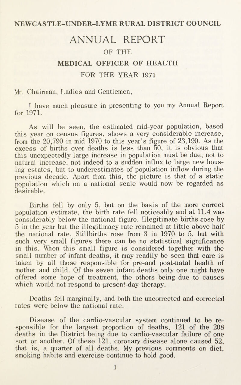 NEWCASTLE-UNDER-LYME RURAL DISTRICT COUNCIL ANNUAL REPORT OF THE MEDICAL OFFICER OF HEALTH FOR THE YEAR 1971 Mr. Chairman, Ladies and Gentlemen, I have much pleasure in presenting to you my Annual Report for 1971. As will be seen, the estimated mid-year population, based this year on census figures, shows a very considerable increase, from the 20,790 in mid 1970 to this year’s figure of 23,190. As the excess of births over deaths is less than 50, it is obvious that this unexpectedly large increase in population must be due, not to natural increase, not indeed to a sudden influx to large new hous¬ ing estates, but to underestimates of population inflow during the previous decade. Apart from this, the picture is that of a static population which on a national scale would now be regarded as desirable. Births fell by only 5, but on the basis of the more correct population estimate, the birth rate fell noticeably and at 11.4 was considerably below the national figure. Illegitimate births .rose by 5 in the year but the illegitimacy rate remained at little above half the national rate. Stillbirths rose from 3 in 1970 to 5, but with such very small figures there can be no statistical significance in this. When this small figure is considered together with the small number of infant deaths, it may readily be seen that care is taken by all those responsible for pre-and post-natal health of mother and child. Of the seven infant deaths only one might have offered some hope of treatment, the others being due to causes which would not respond to present-day therapy. Deaths fell marginally, and both the uncorrected and corrected rates were below the national rate. Disease of the cardio-vascular system continued to be re¬ sponsible for the largest proportion of deaths, 121 of the 208 deaths in the District being due to cardio-vascular failure of one sort or another. Of these 121, coronary disease alone caused 52, that is, a quarter of all deaths. My previous comments on diet, smoking habits and exercise continue to hold good.