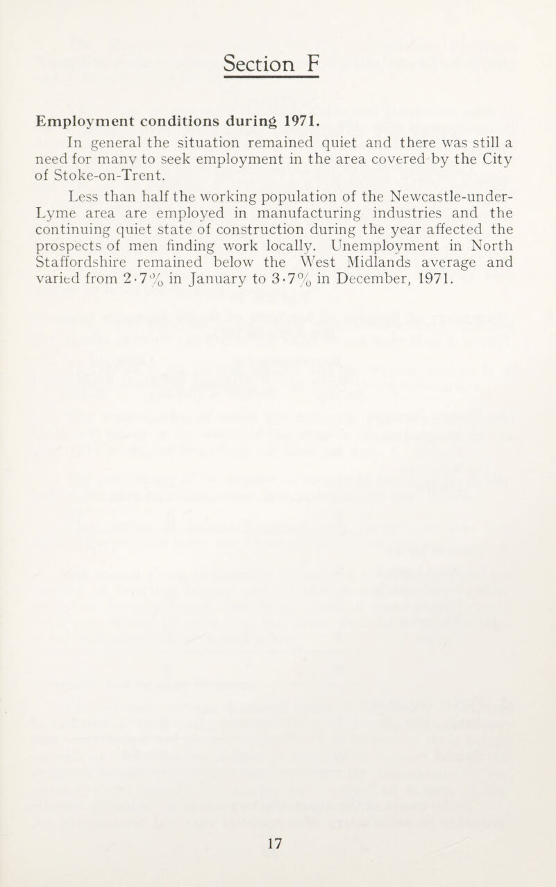Employment conditions during 1971. In general the situation remained quiet and there was still a need for many to seek employment in the area covered by the City of Stoke-on-Trent. Less than half the working population of the Newcastle-under- Lyme area are employed in manufacturing industries and the continuing quiet state of construction during the year affected the prospects of men finding work locally. Unemployment in North Staffordshire remained below the West Midlands average and varied from 2-7% in January to 3-7% in December, 1971.