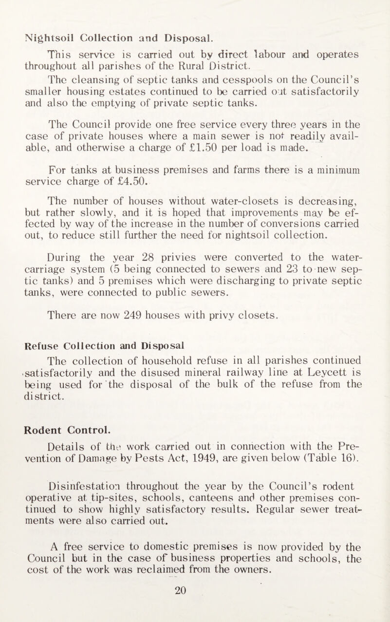 Nightsoil Collection and Disposal. This service is carried out by direct labour and operates throughout all parishes of the Rural District. The cleansing of septic tanks and cesspools on the Council’s smaller housing estates continued to be carried out satisfactorily and also the emptying of private septic tanks. The Council provide one free service every three years in the case of private houses where a main sewer is not readily avail¬ able, and otherwise a charge of £1.50 per load is made. For tanks at business premises and farms there is a minimum service charge of £4.50. The number of houses without water-closets is decreasing, but rather slowly, and it is hoped that improvements may be ef¬ fected by way of the increase in the number of conversions carried out, to reduce still further the need for nightsoil collection. During the year 28 privies were converted to the water- carriage system (5 being connected to sewers and 23 to new sep¬ tic tanks) and 5 premises which were discharging to private septic tanks, were connected to public sewers. There are now 249 houses with privy closets. Refuse Collection and Disposal The collection of household refuse in all parishes continued satisfactorily and the disused mineral railway line at Leycett is being used for the disposal of the bulk of the refuse from the district. Rodent Control. Details of the work carried out in connection with the Pre¬ vention of Damage by Pests Act, 1949, are given below (Table 16). Disinfestation throughout the year by the Council’s rodent operative at tip-sites, schools, canteens and other premises con¬ tinued to show highly satisfactory results. Regular sewer treat¬ ments were also carried out. A free service to domestic premises is now provided by the Council but in the case of business properties and schools, the cost of the work was reclaimed from the owners.