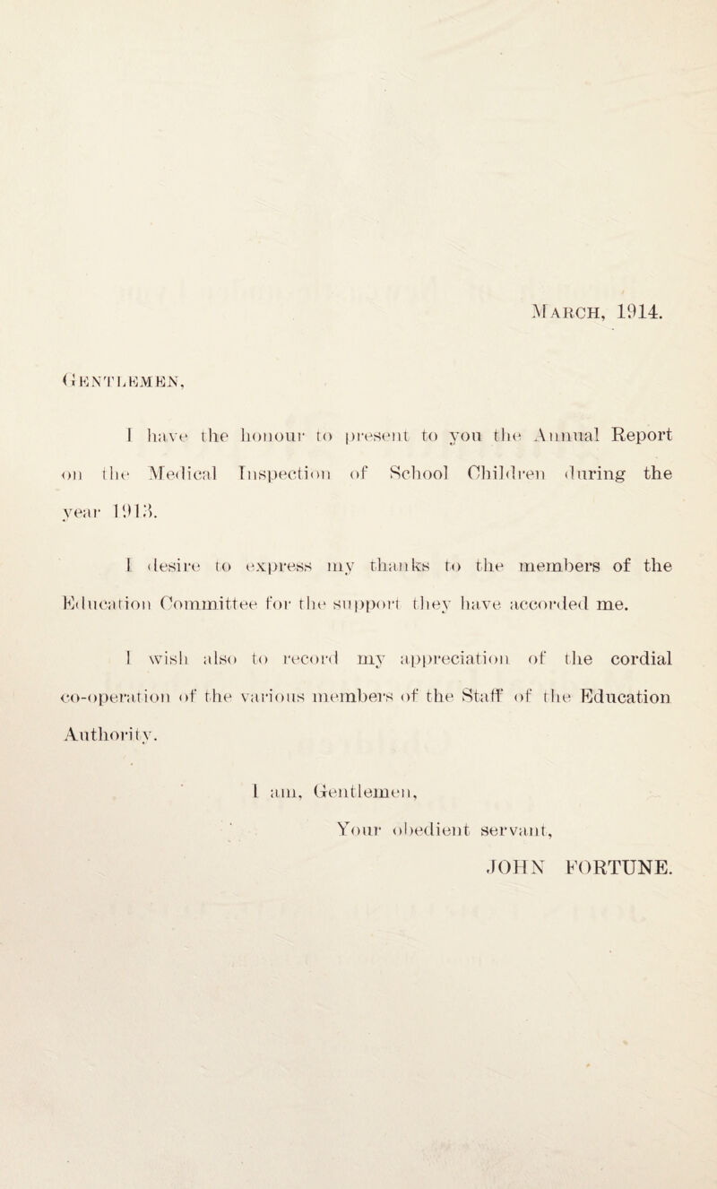 March, 1914. Gentlemen, I have the honour to present to you the Annual Report on tlie Medical Inspection of School Children during the year 19 El. 1 desire to express my thanks to the members of the Education Committee for the support they have accorded me. I wish also to record my appreciation of the cordial co-operation of the various members of the Staff of the Education Authority. I am, Gentlemen, Your obedient servant, JOHN FORTUNE.