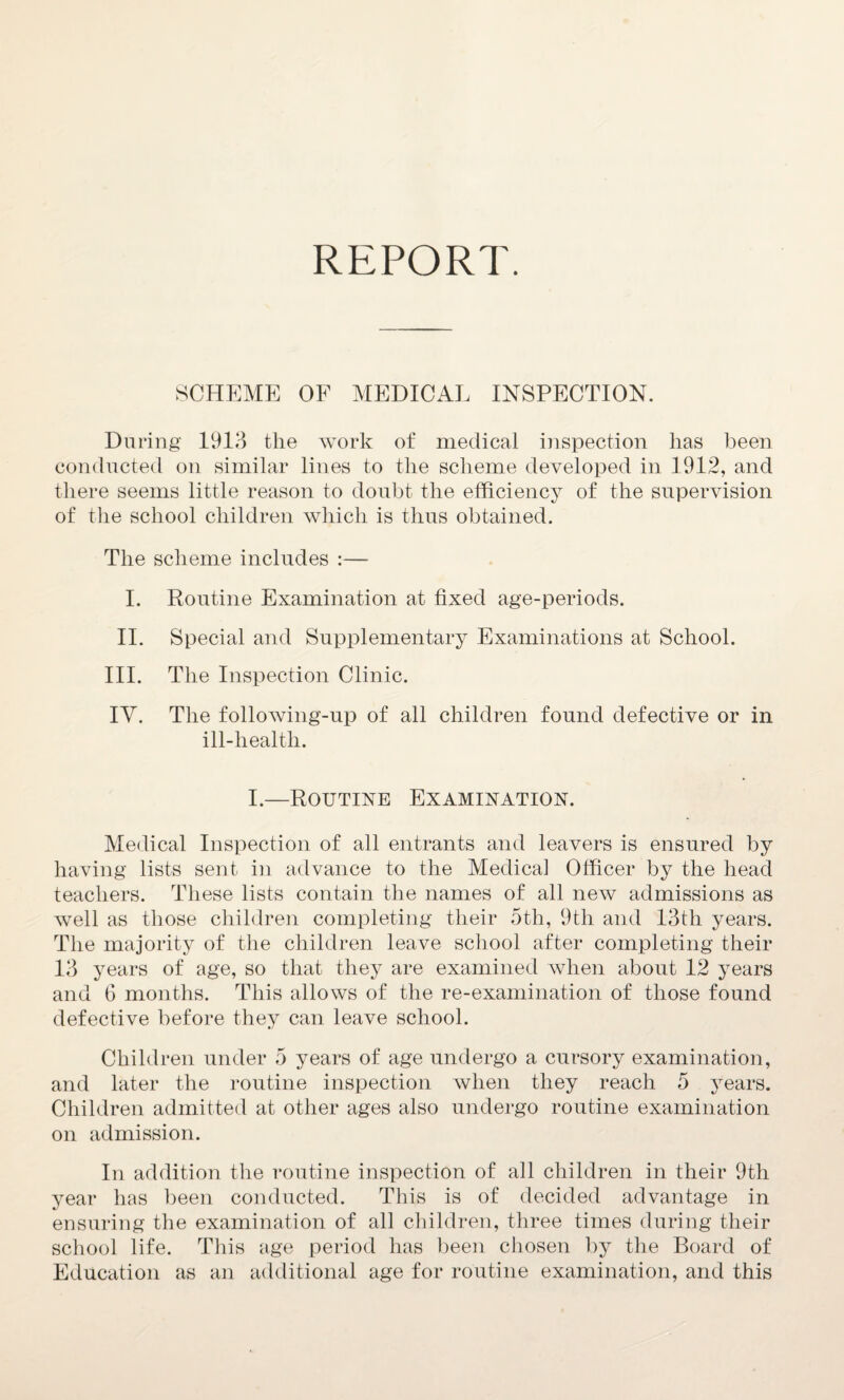 REPORT. SCHEME OF MEDICAL INSPECTION. During 1913 the work of medical inspection has been conducted on similar lines to the scheme developed in 1912, and there seems little reason to doubt the efficiency of the supervision of the school children which is thus obtained. The scheme includes :— I. Routine Examination at fixed age-periods. II. Special and Supplementary Examinations at School. III. The Inspection Clinic. IV. The following-up of all children found defective or in ill-health. I.—Routine Examination. Medical Inspection of all entrants and leavers is ensured by having lists sent in advance to the Medical Officer by the head teachers. These lists contain the names of all new admissions as well as those children completing their 5th, 9th and 13th years. The majority of the children leave school after completing their 13 years of age, so that they are examined Avhen about 12 years and 6 months. This allows of the re-examination of those found defective before they can leave school. Children under 5 years of age undergo a cursory examination, and later the routine inspection when they reach 5 years. Children admitted at other ages also undergo routine examination on admission. In addition the routine inspection of all children in their 9th year has been conducted. This is of decided advantage in ensuring the examination of all children, three times during their school life. This age period has been chosen by the Board of Education as an additional age for routine examination, and this