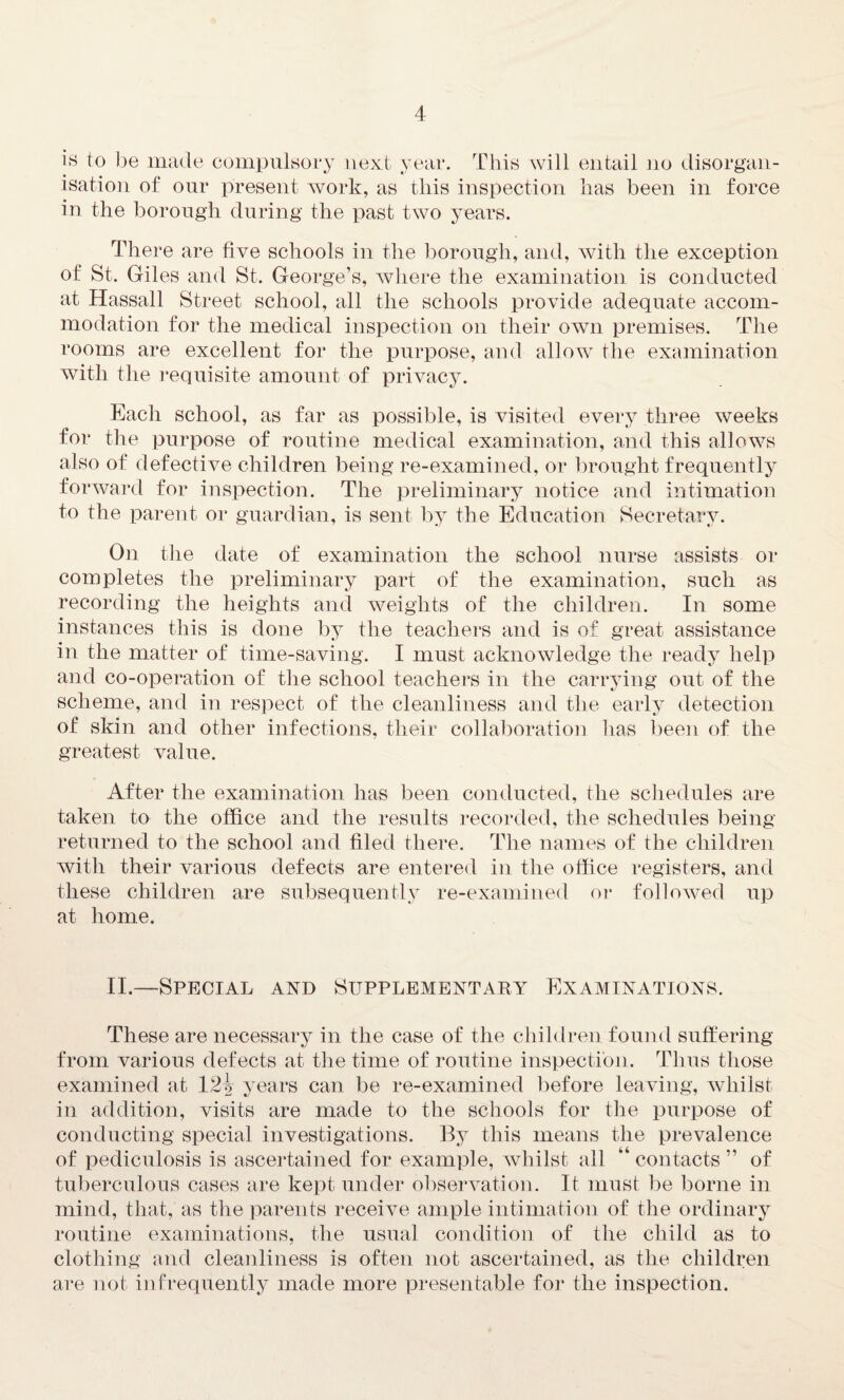 is to be made compulsory next year. This will entail no disorgan¬ isation of our present work, as this inspection has been in force in the borough during the past two years. There are five schools in the borough, and, with the exception of St. Giles and St. George’s, where the examination is conducted at Hassall Street school, all the schools provide adequate accom¬ modation for the medical inspection on their own premises. The rooms are excellent for the purpose, and allow the examination with the requisite amount of privacy. Each school, as far as possible, is visited every three weeks for the purpose of routine medical examination, and this allows also of defective children being re-examined, or brought frequently forward for inspection. The preliminary notice and intimation to the parent or guardian, is sent by the Education Secretary. On the date of examination the school nurse assists or completes the preliminary part of the examination, such as recording the heights and weights of the children. In some instances this is done by the teachers and is of great assistance in the matter of time-saving. I must acknowledge the ready help and co-operation of the school teachers in the carrying out of the scheme, and in respect of the cleanliness and the early detection of skin and other infections, their collaboration has been of the greatest value. After the examination has been conducted, the schedules are taken to the office and the results recorded, the schedules being returned to the school and filed there. The names of the children with their various defects are entered in the office registers, and these children are subsequently re-examined or followed up at home. II.—Special and Supplementary Examinations. These are necessary in the case of the children found suffering from various defects at the time of routine inspection. Thus those examined at 12i years can be re-examined before leaving, whilst in addition, visits are made to the schools for the purpose of conducting special investigations. By this means the prevalence of pediculosis is ascertained for example, whilst all “contacts” of tuberculous cases are kept, under observation. It must be borne in mind, that, as the parents receive ample intimation of the ordinary routine examinations, the usual condition of the child as to clothing and cleanliness is often not ascertained, as the children are not infrequently made more presentable for the inspection.