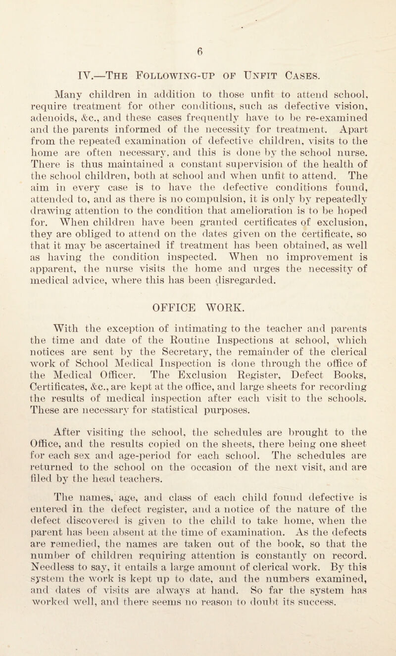 IV.—The Following-up of Unfit Cases. Many children in addition to those unfit to attend school, require treatment for other conditions, such as defective vision, adenoids, &c., and these cases frequently have to be re-examined and the parents informed of the necessity for treatment. Apart from the repeated examination of defective children, visits to the home are often necessary, and this is done by the school nurse. There is thus maintained a constant supervision of the health of the school children, both at school and when unfit to attend. The aim in every case is to have the defective conditions found, attended to, and as there is no compulsion, it is only by repeatedly drawing attention to the condition that amelioration is to be hoped for. When children have been granted certificates of exclusion, they are obliged to attend on the dates given on the certificate, so that it may be ascertained if treatment has been obtained, as well as having the condition inspected. When no improvement is apparent, the nurse visits the home and urges the necessity of medical advice, where this has been disregarded. OFFICE WORK. With the exception of intimating to the teacher and parents the time and date of the Routine Inspections at school, which notices are sent by the Secretary, the remainder of the clerical work of School Medical Inspection is done through the office of the Medical Officer. The Exclusion Register, Defect Books, Certificates, &c., are kept at the office, and large sheets for recording the results of medical inspection after each visit to the schools. These are necessary for statistical purposes. After visiting the school, the schedules are brought to the Office, and the results copied on the sheets, there being one sheet for each sex and age-period for each school. The schedules are returned to the school on the occasion of the next visit, and are filed by the head teachers. The names, age, and class of each child found defective is entered in the defect register, and a notice of the nature of the defect discovered is given to the child to take home, when the parent has been absent at the time of examination. As the defects are remedied, the names are taken out of the book, so that the number of children requiring attention is constantly on record. Needless to say, it entails a large amount of clerical work. By this system the work is kept up to date, and the numbers examined, and dates of visits are always at hand. So far the system has worked well, and there seems no reason to doubt its success.