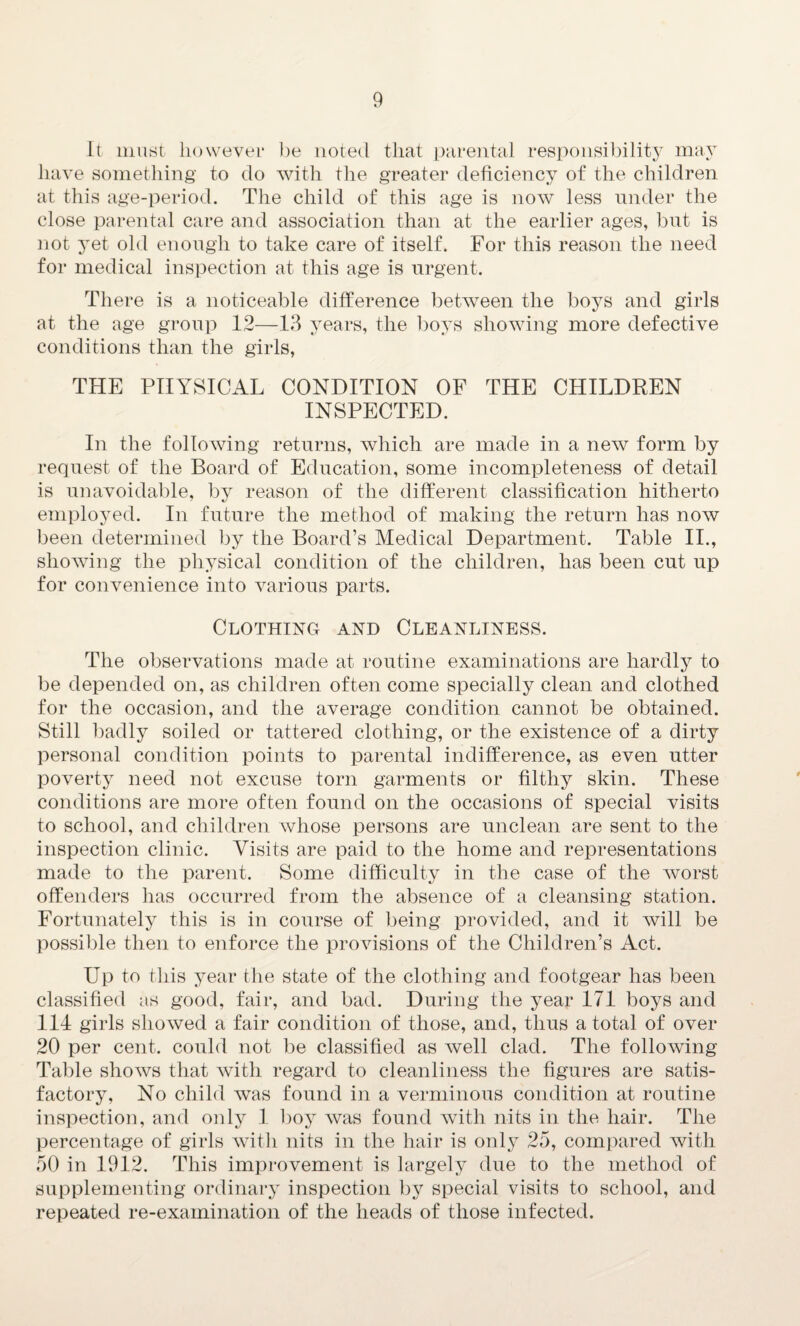 It must however be noted that parental responsibility may have something to do with the greater deficiency of the children at this age-period. The child of this age is now less under the close parental care and association than at the earlier ages, but is not yet old enough to take care of itself. For this reason the need for medical inspection at this age is urgent. There is a noticeable difference between the boys and girls at the age group 12—13 years, the boys showing more defective conditions than the girls, THE PHYSICAL CONDITION OF THE CHILDREN INSPECTED. In the following returns, which are made in a new form by request of the Board of Education, some incompleteness of detail is unavoidable, by reason of the different classification hitherto employed. In future the method of making the return has now been determined by the Board’s Medical Department. Table II., showing the physical condition of the children, has been cut up for convenience into various parts. Clothing and Cleanliness. The observations made at routine examinations are hardly to be depended on, as children often come specially clean and clothed for the occasion, and the average condition cannot be obtained. Still badly soiled or tattered clothing, or the existence of a dirty personal condition points to parental indifference, as even utter poverty need not excuse torn garments or filthy skin. These conditions are more often found on the occasions of special visits to school, and children whose persons are unclean are sent to the inspection clinic. Visits are paid to the home and representations made to the parent. Some difficulty in the case of the worst offenders has occurred from the absence of a cleansing station. Fortunately this is in course of being provided, and it will be possible then to enforce the provisions of the Children’s Act. Up to this year the state of the clothing and footgear has been classified as good, fair, and bad. During the year 171 boys and 114 girls showed a fair condition of those, and, thus a total of over 20 per cent, could not be classified as well clad. The following Table shows that with regard to cleanliness the figures are satis¬ factory, No child was found in a verminous condition at routine inspection, and only 1 boy was found with nits in the hair. The percentage of girls with nits in the hair is only 25, compared with 50 in 1912. This improvement is largely due to the method of supplementing ordinary inspection by special visits to school, and repeated re-examination of the heads of those infected.