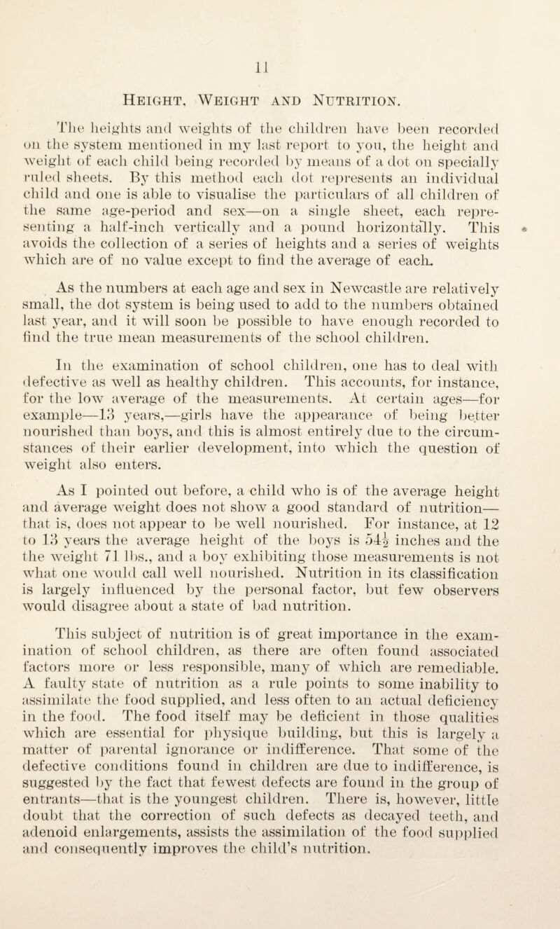 Height, Weight and Nutrition. The heights and weights of the children have been recorded on the system mentioned in my last report to you, the height and weight of each child being recorded by means of a dot on specially ruled sheets. By this method each dot represents an individual child and one is able to visualise the particulars of all children of the same age-period and sex—on a single sheet, each repre¬ senting a half-inch vertically and a pound horizontally. This * avoids the collection of a series of heights and a series of weights which are of no value except to find the average of each. As the numbers at each age and sex in Newcastle are relatively small, the dot system is being used to add to the numbers obtained last year, and it will soon be possible to have enough recorded to find the true mean measurements of the school children. In the examination of school children, one has to deal with defective as well as healthy children. This accounts, for instance, for the low average of the measurements. At certain ages—for example—13 years,—girls have the appearance of being better nourished than boys, and this is almost entirely due to the circum¬ stances of their earlier development, into which the question of weight also enters. As I pointed out before, a child who is of the average height and average weight does not show a good standard of nutrition— that is, does not appear to be well nourished. For instance, at 12 to 13 years the average height of the boys is 54^ inches and the the weight 71 lbs., and a boy exhibiting those measurements is not what one would call well nourished. Nutrition in its classification is largely influenced by the personal factor, but few observers would disagree about a state of bad nutrition. This subject of nutrition is of great importance in the exam¬ ination of school children, as there are often found associated factors more or less responsible, many of which are remediable. A faulty state of nutrition as a rule points to some inability to assimilate the food supplied, and less often to an actual deficiency in the food. The food itself may be deficient in those qualities which are essential for physique building, but this is largely a matter of parental ignorance or indifference. That some of the defective conditions found in children are due to indifference, is suggested by the fact that fewest defects are found in the group of entrants—that is the youngest children. There is, however, little doubt that the correction of such defects as decayed teeth, and adenoid enlargements, assists the assimilation of the food supplied and consequently improves the child’s nutrition.