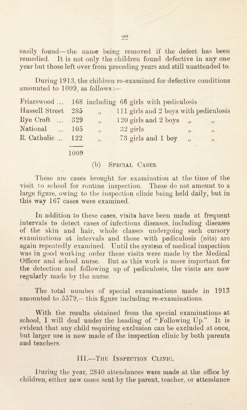 90 —r — easily found—the name being removed if the defect has been remedied. It is not only Ihe children found defective in any one year but those left over from preceding years and still unattended to. During 1913, the children re-examined for defective conditions amounted to 1009, as follows:— Friars wood ... 168 including 66 girls with pediculosis Hassell Street 285 „ 111 girls and 2 boys with pediculosis Rye Croft ... 329 „ 120 girls and 2 boys „ National 105 „ 32 girls y* R. Catholic ... 122 „ 73 girls and 1 boy „ y> 1009 (b) Special Cases. These are cases brought for examination at the time of the visit to school for routine inspection. These do not amount to a large figure, owing to the inspection clinic being held daily, but in this wav 167 cases were examined. %/ In addition to these cases, visits have been made at frequent intervals to detect cases of infectious diseases, including diseases of the skin and hair, whole classes undergoing such cursory examinations at intervals and those with pediculosis (nits) are again repeatedly examined. Until the system of medical inspection was in good working order these visits were made by the Medical Officer and school nurse. But as this work is more important for the detection and following up of pediculosis, the visits are now regularly made by the nurse. The total number of special examinations made in 1913 amounted to 5579,— this figure including re-examinations. With the results obtained from the special examinations at school, 1 will deal under the heading of “ Following Up.” It is evident that any child requiring exclusion can be excluded at once, but larger use is now made of the inspection clinic by both parents and teachers. Ill.—The Inspection Clinic. Duriug the year, 2840 attendances were made at the office by children, either new cases sent by the parent, teacher, or attendance