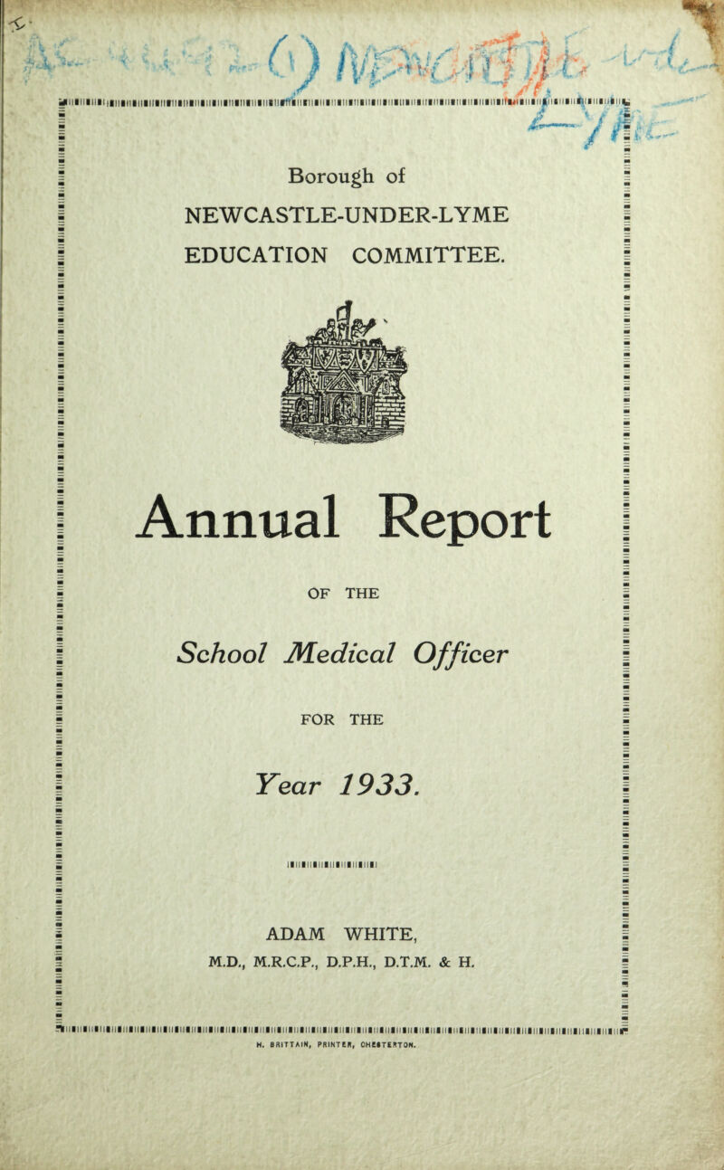 *rw> f \ fa Ac\*> i Si .'14> '-y m t > i .* yniiiiiiiiiiiiiiiiiiiiiiiiitiiiiiiiiiiiiiiiMaiiiiiiiiiiiitiiiiniiiiiiiiiiiniiiiiiiiiiiiiiiiiiiMiiiitiiiiiiiiMiira^iiiiitiiniiiiiiriiiiiiiiiu^,  / 4 ' * -— - m fi. (, ■% Borough of NEWCASTLE-UND ER-L YME EDUCATION COMMITTEE. Annual Report OF THE School Medical Officer FOR THE Year 1933. !llllllllllllllll!ll!lll ADAM WHITE, M.D., M.R.C.P., D.P.H., D.T.M. & H. -Ttilllillillllllllllllllllllllll IIIIIIHIIIIIIIIIIIIIIIIIIIIIIIIIIIIIIIIIIIIIIIIIIIIIIIIIIIIIIII M. BRITTAIN, PRINTER, OHEBTERTON. 1111111111111111 iiiiiiiniiiir j.