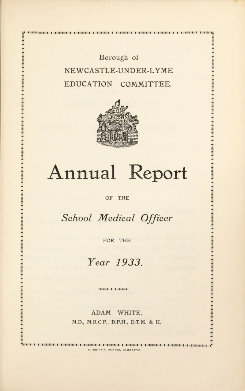 iiiMiiiiiiiMiiiiiiiiiiiiiiiiiiiiiiniiiiiiiiiiiiiniiiiiiiiiiiiiiiiniiiiiiiiiiiiiiiiiiiiiBiiiiiiiiiiiiiiiiiiiiiiiiiiiniiiiiiiniiiiiiiiiiiiii! Borough of NEWCASTLE-UNDER-LYME EDUCATION COMMITTEE. Annual Report OF THE School JVLedical Officer FOR THE Year 1933. ADAM WHITE, M.D., M.R.C.P., D.P.H., D.T.M. & H. I!lllll!lllllllllllll!llll|ll|ll|ll||l||||l||!|||||||||||||ai||nai||l!|!|||||||||||||||||l!|||||||liaiiailj|j H. BRITTAIN, PRINTER, CHESTERTON. 11 a 11 ■ 11111 miijn