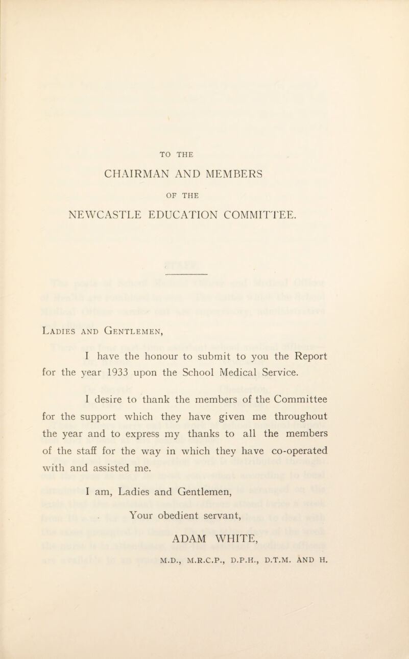 TO THE CHAIRMAN AND MEMBERS OF THE NEWCASTLE EDUCATION COMMITTEE. Ladies and Gentlemen, I have the honour to submit to you the Report for the year 1933 upon the School Medical Service. I desire to thank the members of the Committee for the support which they have given me throughout the year and to express my thanks to all the members of the staff for the way in which they have co-operated with and assisted me. I am, Ladies and Gentlemen, Your obedient servant, ADAM WHITE, M.D., M.R.C.P., D.P.H., D.T.M. AND H.