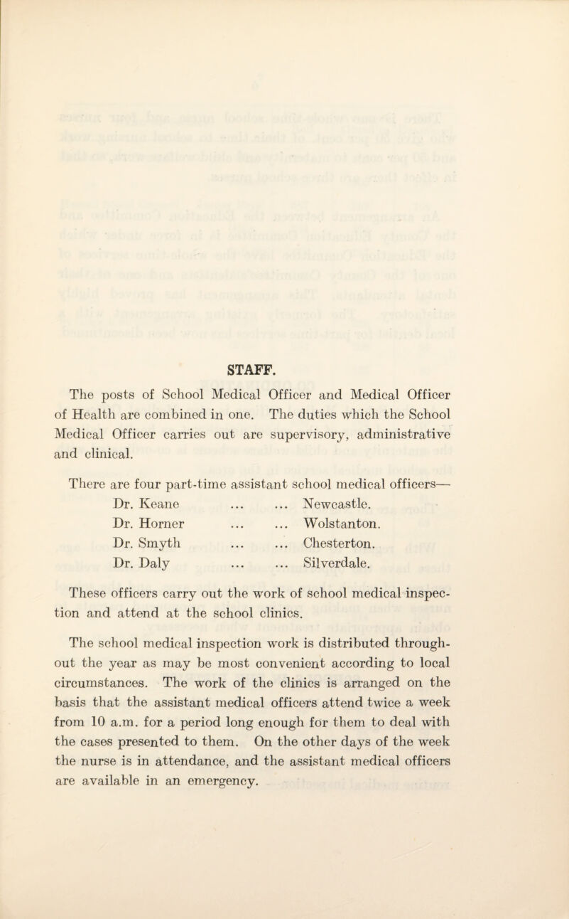 STAFF. The posts of School Medical Officer and Medical Officer of Health are combined in one. The duties which the School Medical Officer carries out are supervisory, administrative and clinical. There are four part-time assistant school medical officers— Dr. Keane ... ... Newcastle. Dr. Horner ... ... Wolstanton. Dr. Smyth ... ... Chesterton. Dr. Daly ... ... Silverdale. These officers carry out the work of school medical inspec¬ tion and attend at the school clinics. The school medical inspection work is distributed through¬ out the year as may be most convenient according to local circumstances. The work of the clinics is arranged on the basis that the assistant medical officers attend twice a week from 10 a.m. for a period long enough for them to deal with the cases presented to them. On the other days of the week the nurse is in attendance, and the assistant medical officers are available in an emergency.