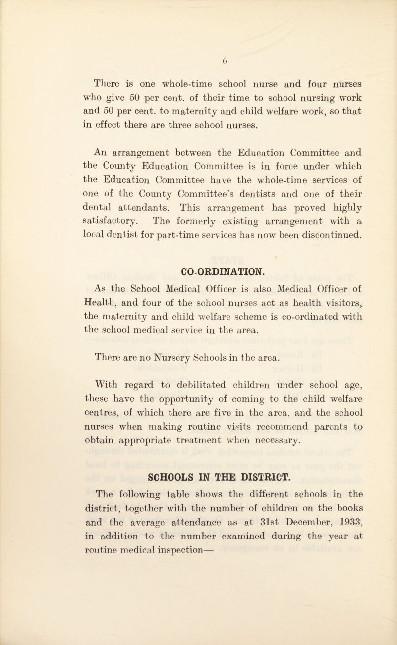 There is one whole-time school nurse and four nurses who give 50 per cent, of their time to school nursing work and 50 per cent, to maternity and child welfare work, so that in effect there are three school nurses. An arrangement between the Education Committee and the County Education Committee is in force under which the Education Committee have the whole-time services of one of the County Committee’s dentists and one of their dental attendants. This arrangement has proved highly satisfactory. The formerly existing arrangement with a local dentist for part-time services has now been discontinued. CO-ORDINATION. As the School Medical Officer is also Medical Officer of Health, and four of the school nurses act as health visitors, the maternity and child welfare scheme is co-ordinated with the school medical service in the area. There are no Nursery Schools in the area. With regard to debilitated children under school age, these have the opportunity of coming to the child welfare centres, of which there are five in the area, and the school nurses when making routine visits recommend parents to obtain appropriate treatment when necessary. SCHOOLS IN THE DISTRICT. The following table shows the different schools in the district, together with the number of children on the books and the average attendance as at 31st December, 1933, in addition to the number examined during the year at routine medical inspection—