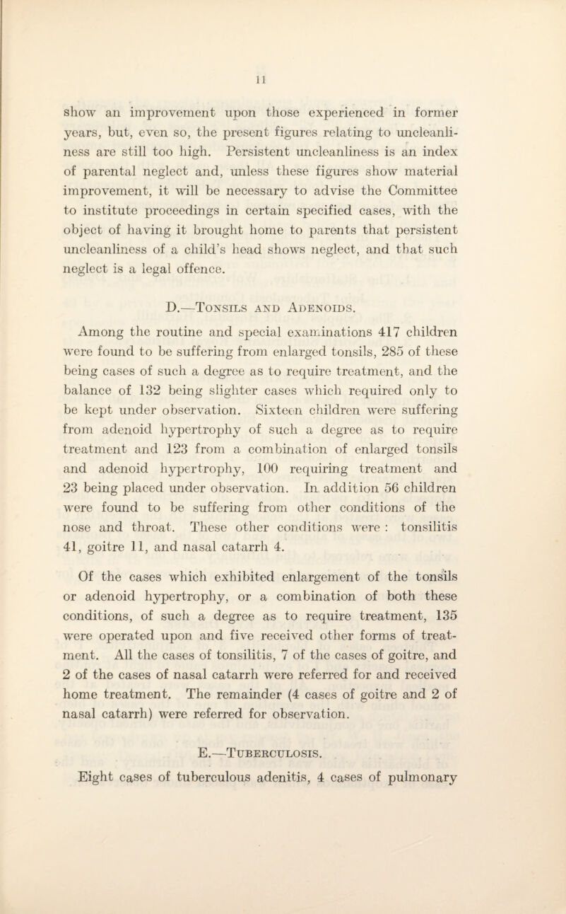 show an improvement upon those experienced in former years, but, even so, the present figures relating to uncleanli- r ness are still too high. Persistent uncleanliness is an index of parental neglect and, unless these figures show material improvement, it will be necessary to advise the Committee to institute proceedings in certain specified cases, with the object of having it brought home to parents that persistent uncleanliness of a child’s head shows neglect, and that such neglect is a legal offence. D.—Tonsils and Adenoids. Among the routine and special examinations 417 children were found to be suffering from enlarged tonsils, 285 of these being cases of such a degree as to require treatment, and the balance of 132 being slighter cases which required only to be kept under observation. Sixteen children were suffering from adenoid hypertrophy of such a degree as to require treatment and 123 from a combination of enlarged tonsils and adenoid hypertrophy, 100 requiring treatment and 23 being placed under observation. In addition 56 children were found to be suffering from other conditions of the nose and throat. These other conditions were : tonsilitis 41, goitre 11, and nasal catarrh 4. Of the cases which exhibited enlargement of the tonsils or adenoid hypertrophy, or a combination of both these conditions, of such a degree as to require treatment, 135 were operated upon and five received other forms of treat¬ ment. All the cases of tonsilitis, 7 of the cases of goitre, and 2 of the cases of nasal catarrh were referred for and received home treatment. The remainder (4 cases of goitre and 2 of nasal catarrh) were referred for observation. E.—Tuberculosis. Eight cases of tuberculous adenitis, 4 cases of pulmonary