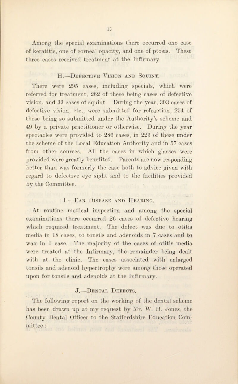 Among the special examinations there occurred one case of keratitis, one of corneal opacity, and one of ptosis. These three cases received treatment at the Infirmary. H.—Defective Vision and Squint. There were 295 cases, including specials, which were referred for treatment, 262 of these being cases of defective vision, and 33 cases of squint. During the year, 303 cases of defective vision, etc., were submitted for refraction, 254 of these being so submitted under the Authority’s scheme and 49 by a private practitioner or otherwise. During the year spectacles were provided to 286 cases, in 229 of these under the scheme of the Local Education Authority and in 57 cases from other sources. All the cases in which glasses were provided were greatly benefited. Parents are now responding better than was formerly the case both to advice given with regard to defective eye sight and to the facilities provided by the Committee. I.—Ear Disease and Hearing. At routine medical inspection and among the special examinations there occurred 26 cases of defective hearing which required treatment. The defect was due to otitis media in 18 cases, to tonsils and adenoids in 7 cases and to wax in 1 case. The majority of the cases of otitis media were treated at the Infirmary, the remainder being dealt with at the clinic. The cases associated with enlarged tonsils and adenoid hypertrophy were among those operated upon for tonsils and adenoids at the Infirmary. J.—Dental Defects. The following report on the working of the dental scheme has been drawn up at my request by Mr. W. H. Jones, the County Dental Officer to the Staffordshire Education Com¬ mittee :