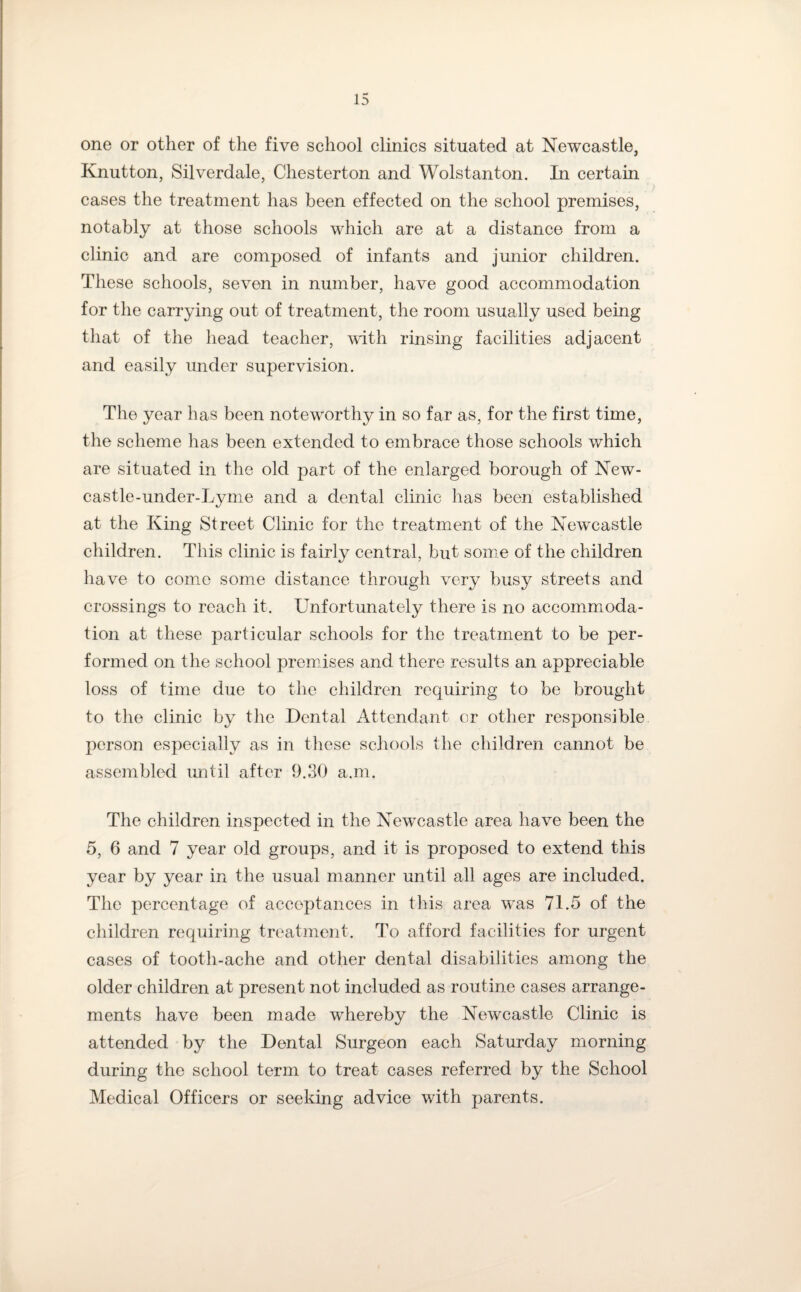 one or other of the five school clinics situated at Newcastle, Knutton, Silverdale, Chesterton and Wolstanton. In certain cases the treatment has been effected on the school premises, notably at those schools which are at a distance from a clinic and are composed of infants and junior children. These schools, seven in number, have good accommodation for the carrying out of treatment, the room usually used being that of the head teacher, with rinsing facilities adjacent and easily under supervision. The year has been noteworthy in so far as, for the first time, the scheme has been extended to embrace those schools which are situated in the old part of the enlarged borough of New¬ castle-under-Lyme and a dental clinic has been established at the King Street Clinic for the treatment of the Newcastle children. This clinic is fairly central, but some of the children have to come some distance through very busy streets and crossings to reach it. Unfortunately there is no accommoda¬ tion at these particular schools for the treatment to be per¬ formed on the school premises and there results an appreciable loss of time due to the children requiring to be brought to the clinic by the Dental Attendant or other responsible person especially as in these schools the children cannot be assembled until after 9.30 a.m. The children inspected in the Newcastle area have been the 5, 6 and 7 year old groups, and it is proposed to extend this year by year in the usual manner until all ages are included. The percentage of acceptances in this area was 71.5 of the children requiring treatment. To afford facilities for urgent cases of tooth-ache and other dental disabilities among the older children at present not included as routine cases arrange¬ ments have been made whereby the Newcastle Clinic is attended by the Dental Surgeon each Saturday morning during the school term to treat cases referred by the School Medical Officers or seeking advice with parents.