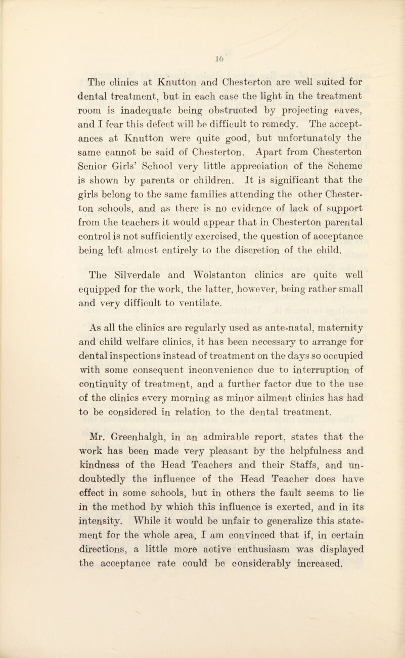 The clinics at Knutton and Chesterton are well suited for dental treatment, but in each case the light in the treatment room is inadequate being obstructed by projecting eaves, and I fear this defect will be difficult to remedy. The accept¬ ances at Knutton were quite good, but unfortunately the same cannot be said of Chesterton. Apart from Chesterton Senior Girls’ School very little appreciation of the Scheme is shown by parents or children. It is significant that the girls belong to the same families attending the other Chester¬ ton schools, and as there is no evidence of lack of support from the teachers it would appear that in Chesterton parental control is not sufficiently exercised, the question of acceptance being left almost entirely to the discretion of the child. The Silverdale and Wolstanton clinics are quite well equipped for the work, the latter, however, being rather small and very difficult to ventilate. As all the clinics are regularly used as ante-natal, maternity and child welfare clinics, it has been necessary to arrange for dental inspections instead of treatment on the days so occupied with some consequent inconvenience due to interruption of continuity of treatment, and a further factor due to the use of the clinics every morning as minor ailment clinics has had to be considered in relation to the dental treatment, Mr. Greenhalgh, in an admirable report, states that the work has been made very pleasant by the helpfulness and kindness of the Head Teachers and their Staffs, and un¬ doubtedly the influence of the Head Teacher does have effect in some schools, but in others the fault seems to lie in the method by which this influence is exerted, and in its intensity. While it would be unfair to generalize this state¬ ment for the whole area, I am convinced that if, in certain directions, a little more active enthusiasm was displayed the acceptance rate could be considerably increased.