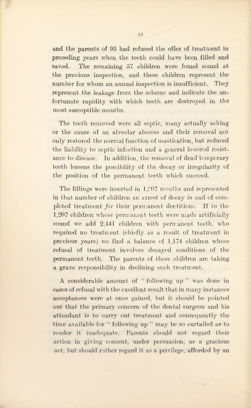 and the parents of 95 had refused the offer of treatment in preceding years when the teeth could have been filled and saved. The remaining 57 children were found sound at the previous inspection, and these children represent the number for whom an annual inspection is insufficient. They represent the leakage from the scheme and indicate the un¬ fortunate rapidity with which teeth are destroyed in tho most susceptible mouths. The teeth removed were all septic, many actually aching or the cause of an alveolar abscess and their removal not only restored the normal function of mastication, but reduced the liability to septic infection and a general lowered resist¬ ance to disease. In addition, the removal of dead temporary teeth lessens the possibility of the decay or irregularity of the position of the permanent teeth which succeed. The fillings were inserted in 1,207 mouths and represented in that number of children an arrest of decay in and of com¬ pleted treatment for their permanent dentitions. If to the 1,207 children whose permanent teeth were made artificially sound we add 2,441 children with permanent teeth, who required no treatment (chiefly as a result of treatment in previous years) we find a balance of 1,174 children whose refusal of treatment involves decayed conditions of the permanent teeth. The parents of these children are taking a grave responsibility in declining such treatment. A considerable amount of “ following up ” was done in cases of refusal with the excellent result that in many instances acceptances were at once gained, but it should be pointed out that the primary concern of the dental surgeon and his attendant is to carry out treatment and consequently the time available for “ following up ” may be so curtailed as to render it inadequate. Parents should not regard their action in giving consent, under persuasion, as a gracious act, but should rather regard it as a privilege, afforded by an