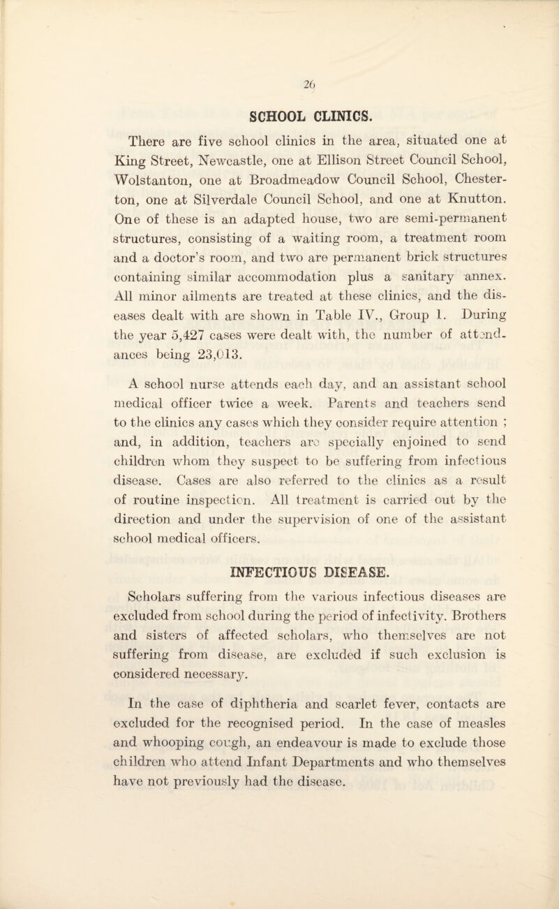 SCHOOL CLINICS. There are five school clinics in the area, situated one at King Street, Newcastle, one at Ellison Street Council School, Wolstanton, one at Broadmeadow Council School, Chester¬ ton, one at Silverdale Council School, and one at Knutton. One of these is an adapted house, two are semi-permanent structures, consisting of a waiting room, a treatment room and a doctor’s room, and two are permanent brick structures containing similar accommodation plus a sanitary annex. All minor ailments are treated at these clinics, and the dis¬ eases dealt with are shown in Table IV., Group 1. During the year 5,427 cases were dealt with, the number of attend¬ ances being 23,013. A school nurse attends each day, and an assistant school medical officer twice a week. Parents and teachers send to the clinics any cases which they consider require attention ; and, in addition, teachers are specially enjoined to send children whom they suspect to be suffering from infectious disease. Cases are also referred to the clinics as a result of routine inspection. All treatment is canned out by the direction and under the supervision of one of the assistant school medical officers. INFECTIOUS DISEASE. Scholars suffering from the various infectious diseases are excluded from school during the period of infectivity. Brothers and sisters of affected scholars, who themselves are not suffering from disease, are excluded if such exclusion is considered necessary. In the case of diphtheria and scarlet fever, contacts are excluded for the recognised period. In the case of measles and whooping cough, an endeavour is made to exclude those children who attend Infant Departments and who themselves have not previously had the disease.